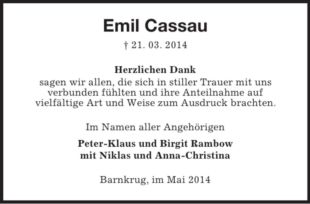 <p>Emil Cassau<br />† 21. 03. 2014<br />Herzlichen Dank<br />sagen wir allen, die sich in stiller Trauer mit uns<br />verbunden fühlten und ihre Anteilnahme auf<br />vielfältige Art und Weise zum Ausdruck brachten.<br />Im Namen aller Angehörigen<br />Peter-Klaus und Birgit Rambow<br />mit Niklas und Anna-Christina<br />Barnkrug, im Mai 2014</p>