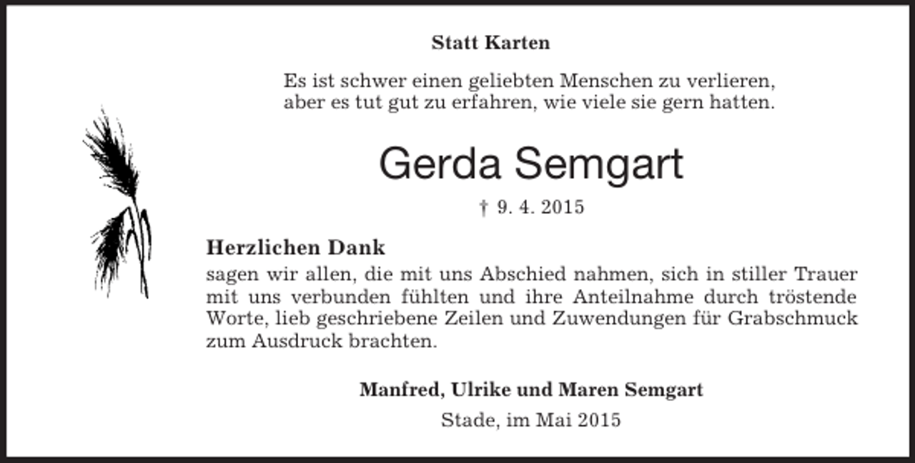 <p>Statt Karten<br />Es ist schwer einen geliebten Menschen zu verlieren,<br />aber es tut gut zu erfahren, wie viele sie gern hatten.<br />Gerda Semgart<br />† 9. 4. 2015<br />Herzlichen Dank<br />sagen wir allen, die mit uns Abschied nahmen, sich in stiller Trauer mit uns verbunden fühlten und ihre Anteilnahme durch tröstende Worte, lieb geschriebene Zeilen und Zuwendungen für Grabschmuck zum Ausdruck brachten.<br />Manfred, Ulrike und Maren Semgart<br />Stade, im Mai 2015</p>