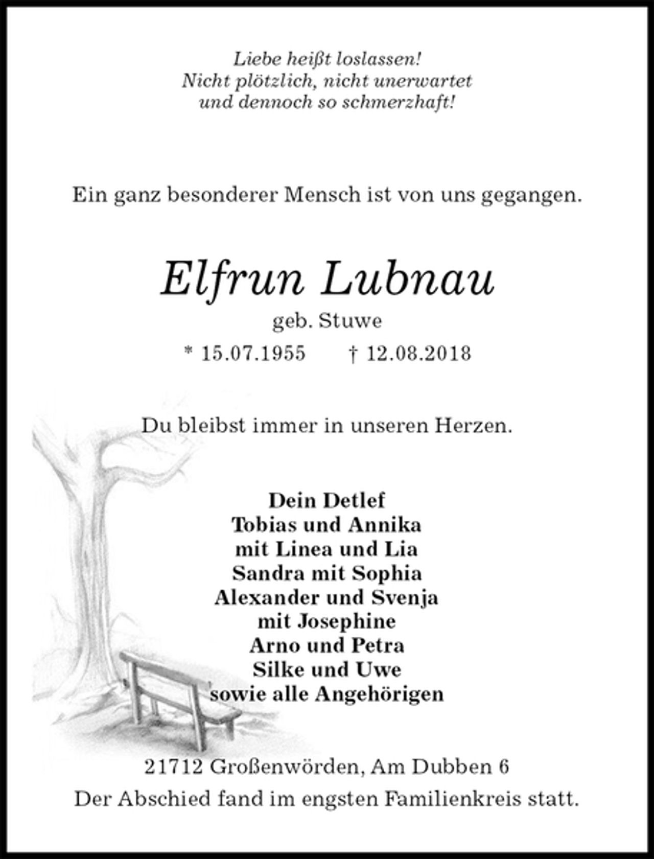 <p>Liebe heißt loslassen!<br />Nicht plötzlich, nicht unerwartet<br />und dennoch so schmerzhaft!<br />Ein ganz besonderer Mensch ist von uns gegangen.<br />Elfrun Lubnau<br />geb. Stuwe<br />* 15.07.1955 † 12.08.2018<br />Du bleibst immer in unseren Herzen.<br />Dein Detlef<br />Tobias und Annika<br />mit Linea und Lia<br />Sandra mit Sophia<br />Alexander und Svenja<br />mit Josephine<br />Arno und Petra<br />Silke und Uwe<br />sowie alle Angehörigen<br />21712 Großenwörden, Am Dubben 6<br />Der Abschied fand im engsten Familienkreis statt.</p>