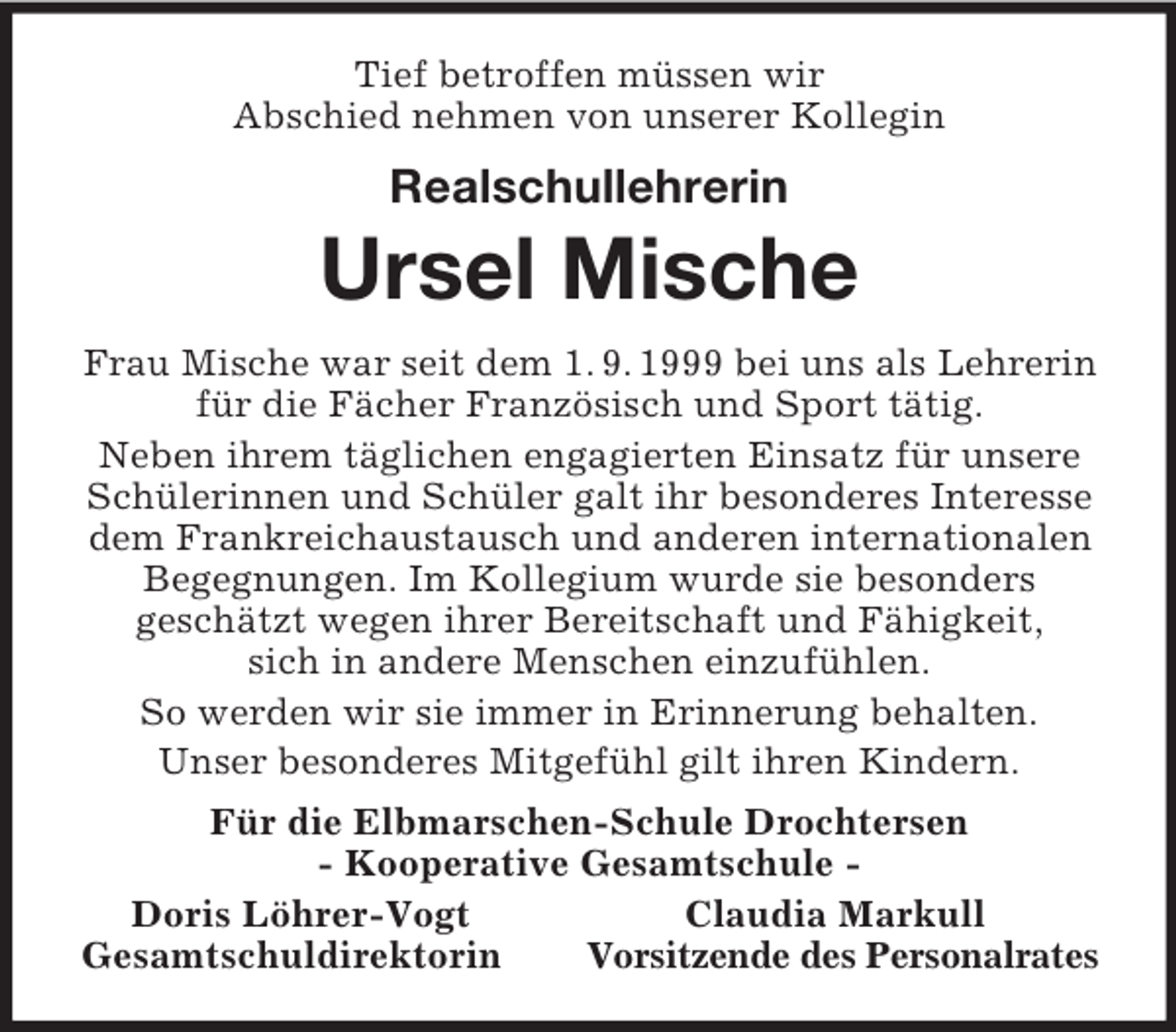 <p>Tief betroffen müssen wir<br />Abschied nehmen von unserer Kollegin<br />Realschullehrerin</p>
<p>Ursel Mische<br />Frau Mische war seit dem 1. 9. 1999 bei uns als Lehrerin für die Fächer Französisch und Sport tätig.<br />Neben ihrem täglichen engagierten Einsatz für unsere Schülerinnen und Schüler galt ihr besonderes Interesse dem Frankreichaustausch und anderen internationalen Begegnungen. Im Kollegium wurde sie besonders<br />geschätzt wegen ihrer Bereitschaft und Fähigkeit,<br />sich in andere Menschen einzufühlen.<br />So werden wir sie immer in Erinnerung behalten.<br />Unser besonderes Mitgefühl gilt ihren Kindern.<br />Für die Elbmarschen-Schule Drochtersen<br />- Kooperative Gesamtschule -<br />Doris Löhrer-Vogt Claudia Markull<br />Gesamtschuldirektorin Vorsitzende des Personalrates</p>
