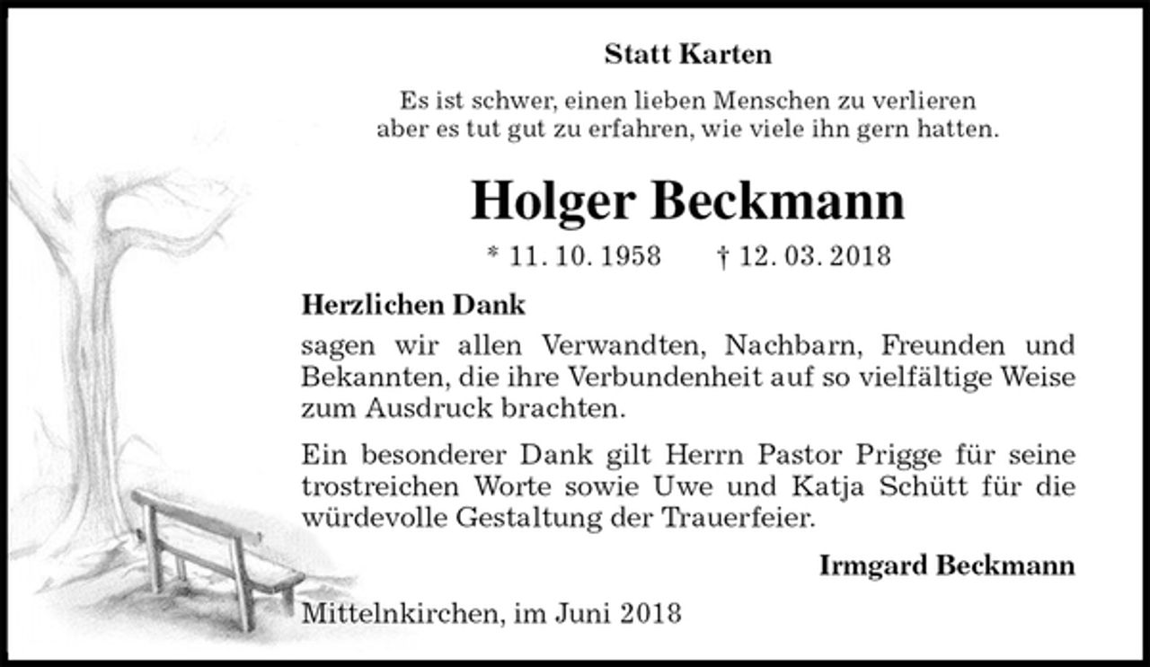 <p>Statt Karten<br />Es ist schwer, einen lieben Menschen zu verlieren<br />aber es tut gut zu erfahren, wie viele ihn gern hatten.<br />Holger Beckmann<br />* 11. 10. 1958 † 12. 03. 2018<br />Herzlichen Dank<br />sagen wir allen Verwandten, Nachbarn, Freunden und<br />Bekannten, die ihre Verbundenheit auf so vielfältige Weise zum Ausdruck brachten.<br />Ein besonderer Dank gilt Herrn Pastor Prigge für seine trostreichen Worte sowie Uwe und Katja Schütt für die würdevolle Gestaltung der Trauerfeier.<br />Irmgard Beckmann<br />Mittelnkirchen, im Juni 2018</p>