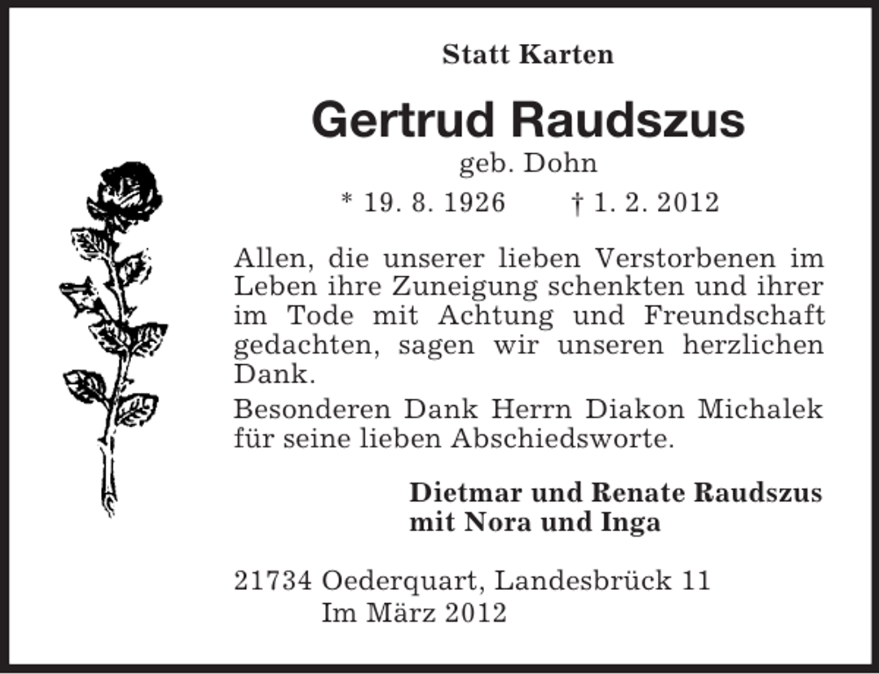 <p>Statt Karten<br />Gertrud Raudszus<br />geb. Dohn<br />* 19. 8. 1926 † 1. 2. 2012<br />Allen, die unserer lieben Verstorbenen im Leben ihre Zuneigung schenkten und ihrer im Tode mit Achtung und Freundschaft<br />gedachten, sagen wir unseren herzlichen Dank.<br />Besonderen Dank Herrn Diakon Michalek für seine lieben Abschiedsworte.<br />Dietmar und Renate Raudszus<br />mit Nora und Inga<br />21734 Oederquart, Landesbrück 11<br />Im März 2012</p>