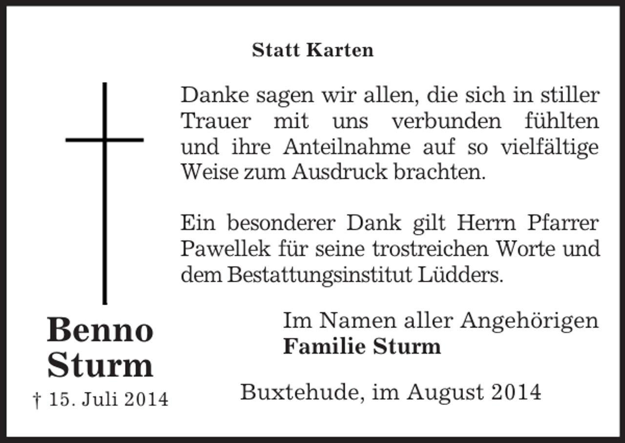 <p>Benno<br />Sturm<br />† 15. Juli 2014<br />Statt Karten<br />Danke sagen wir allen, die sich in stiller<br />Trauer mit uns verbunden fühlten<br />und ihre Anteilnahme auf so vielfältige<br />Weise zum Ausdruck brachten.</p><p>Ein besonderer Dank gilt Herrn Pfarrer<br />Pawellek für seine trostreichen Worte und<br />dem Bestattungsinstitut Lüdders.<br />Im Namen aller Angehörigen<br />Familie Sturm<br />Buxtehude, im August 2014</p>