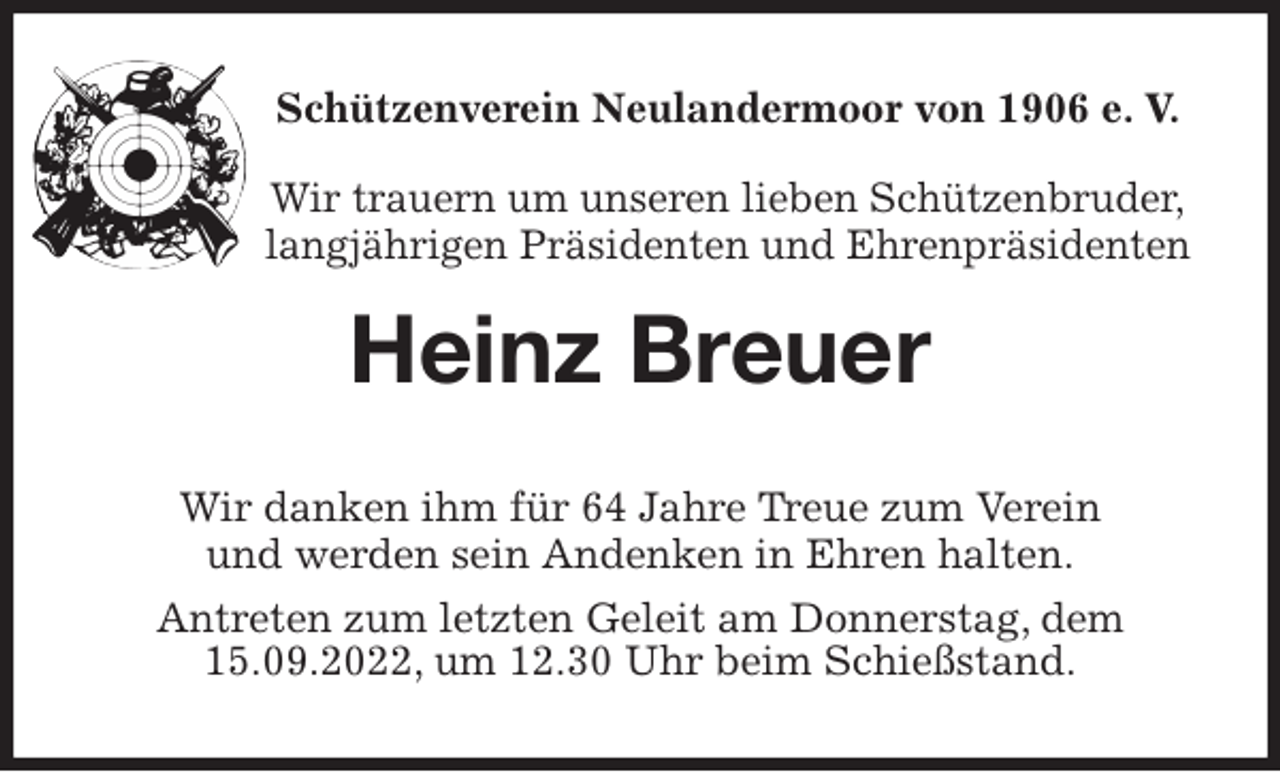 <p>Schützenverein Neulandermoor von 1906 e. V.<br />Wir trauern um unseren lieben Schützenbruder,<br />langjährigen Präsidenten und Ehrenpräsidenten<br />Heinz Breuer<br />Wir danken ihm für 64 Jahre Treue zum Verein<br />und werden sein Andenken in Ehren halten.<br />Antreten zum letzten Geleit am Donnerstag, dem 15.09.2022, um 12.30 Uhr beim Schießstand.</p>