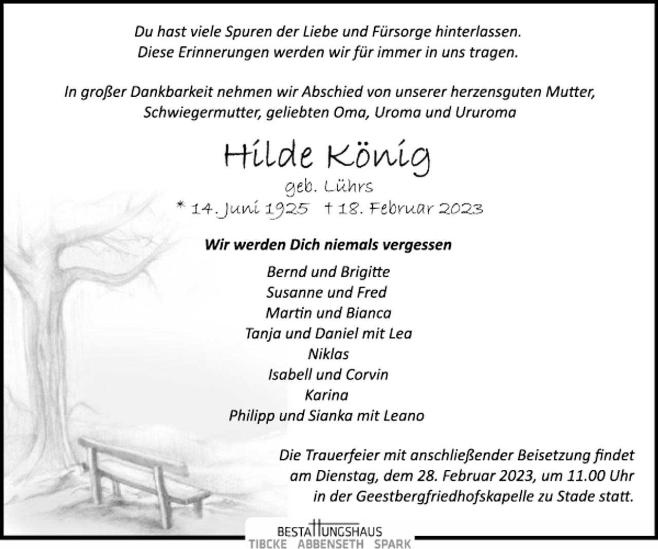 <p>Du hast viele Spuren der Liebe und Fürsorge hinterlassen.<br />Diese Erinnerungen werden wir für immer in uns tragen.<br />In großer Dankbarkeit nehmen wir Abschied von unserer herzensguten Mutter,<br />Schwiegermutter, geliebten Oma, Uroma und Ururoma<br />Hilde König<br />geb. Lührs<br />* 14. Juni 1925 + 18. Februar 2023<br />Wir werden Dich niemals vergessen<br />Bernd und Brigitte<br />Susanne und Fred<br />Martin und Bianca<br />Tanja und Daniel mit Lea<br />Niklas<br />Isabell und Corvin<br />Karina<br />Philipp und Sianka mit Leano<br />Die Trauerfeier mit anschließender Beisetzung findet<br />am Dienstag, dem 28. Februar 2023, um 11.00 Uhr<br />in der Geestbergfriedhofskapelle zu Stade statt.</p>