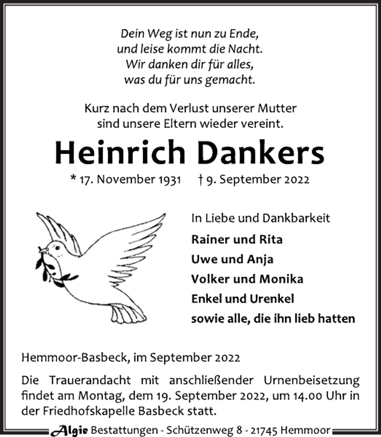 <p>Dein Weg ist nun zu Ende,<br />und leise kommt die Nacht.<br />Wir danken dir für alles,<br />was du für uns gemacht.<br />Kurz nach dem Verlust unserer Mutter<br />sind unsere Eltern wieder vereint.<br />Heinrich Dankers<br />* 17. November 1931 † 9. September 2022<br />In Liebe und Dankbarkeit<br />Rainer und Rita<br />Uwe und Anja<br />Volker und Monika<br />Enkel und Urenkel<br />sowie alle, die ihn lieb hatten<br />Hemmoor-Basbeck, im September 2022<br />Die Trauerandacht mit anschließender Urnenbeisetzung<br />findet am Montag, dem 19. September 2022, um 14.00 Uhr in<br />der Friedhofskapelle Basbeck statt.<br />Algie Bestattungen - Schützenweg 8 - 21745 Hemmoor</p>