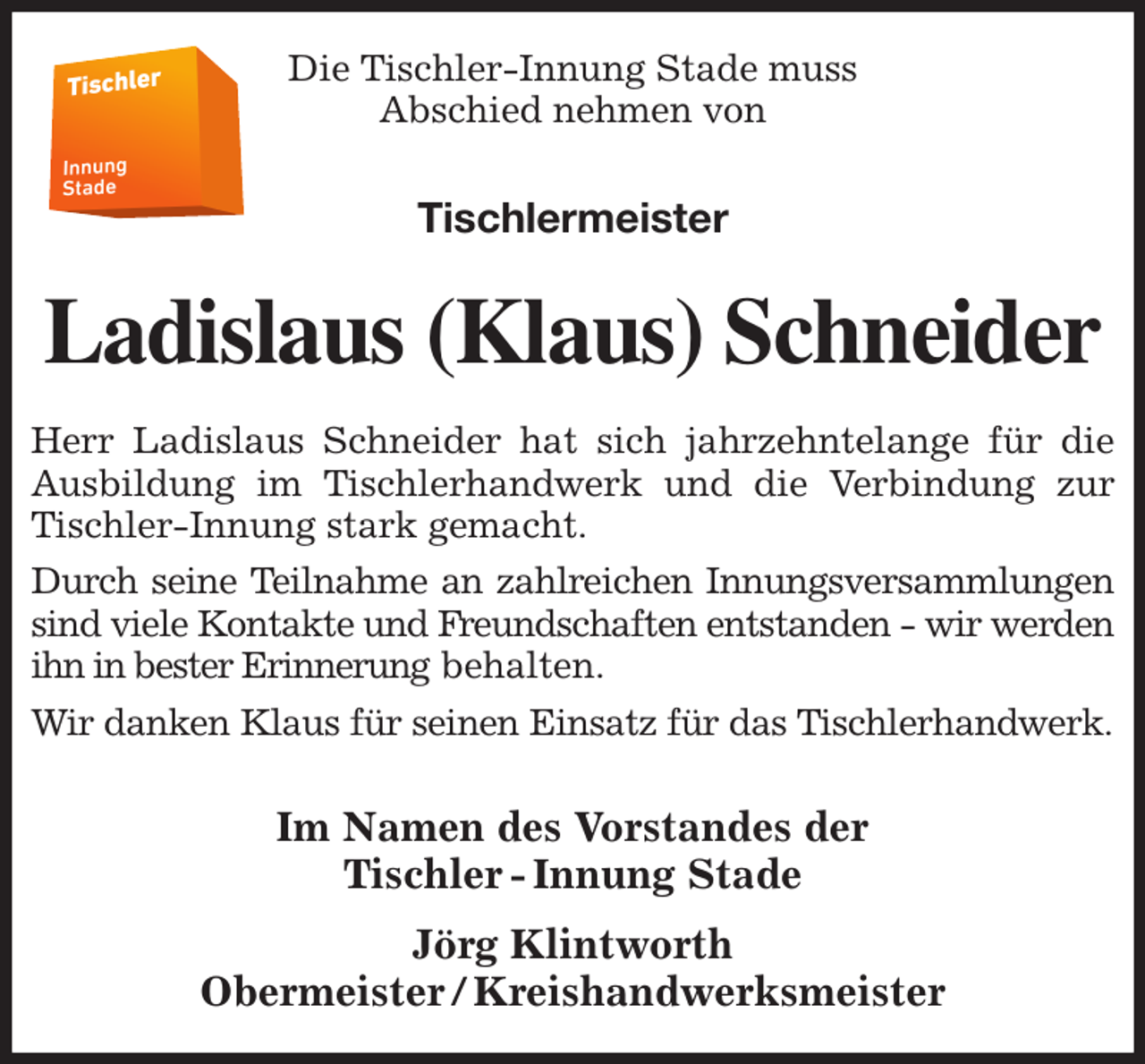 <p>Die Tischler-Innung Stade muss<br />Abschied nehmen von<br />Tischlermeister<br />Ladislaus (Klaus) Schneider<br />Herr Ladislaus Schneider hat sich jahrzehntelange für die<br />Ausbildung im Tischlerhandwerk und die Verbindung zur<br />Tischler-Innung stark gemacht.<br />Durch seine Teilnahme an zahlreichen Innungsversammlungen<br />sind viele Kontakte und Freundschaften entstanden - wir werden<br />ihn in bester Erinnerung behalten.<br />Wir danken Klaus für seinen Einsatz für das Tischlerhandwerk.</p><p>Im Namen des Vorstandes der<br />Tischler - Innung Stade<br />Jörg Klintworth<br />Obermeister / Kreishandwerksmeister</p>