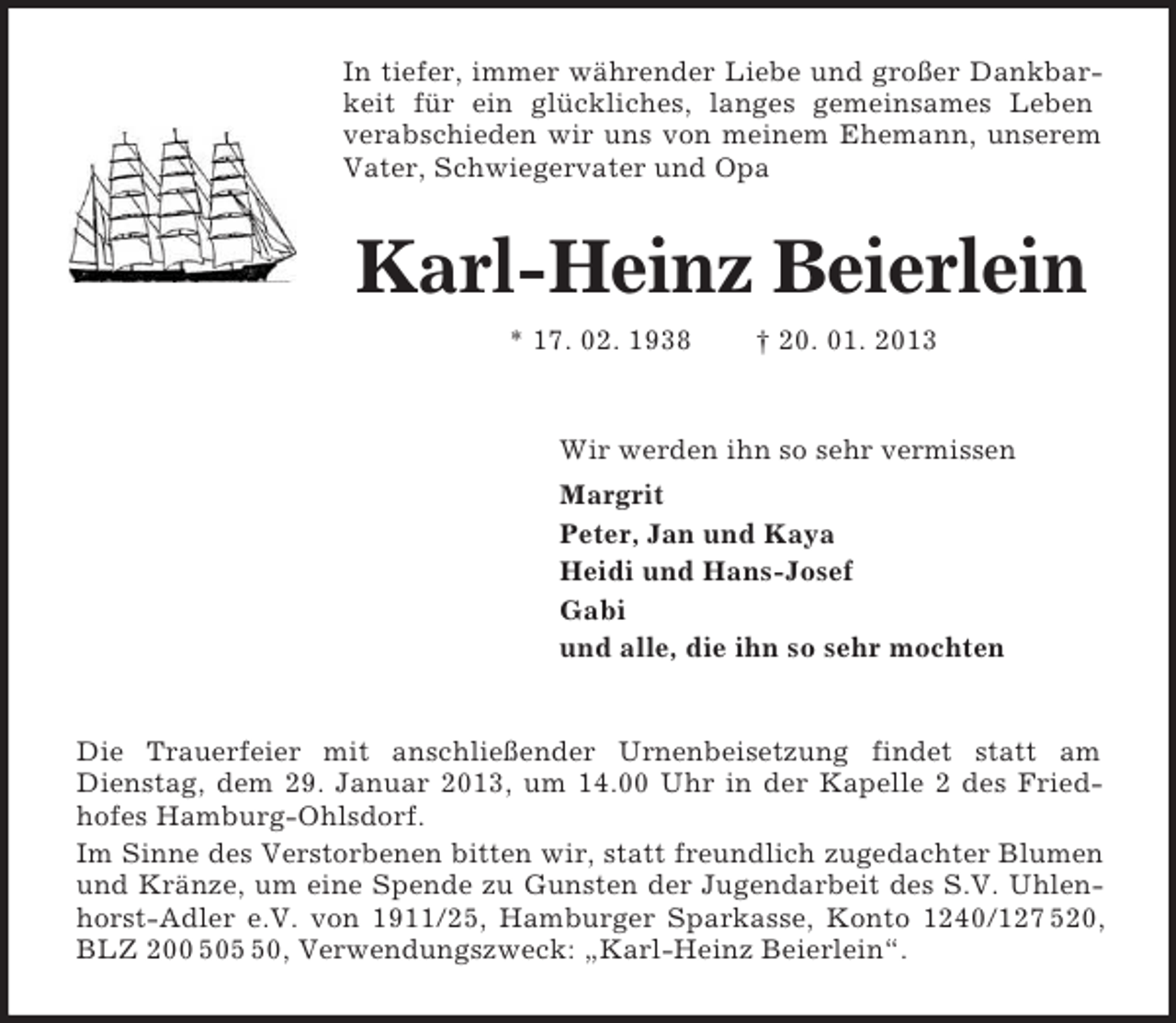 <p>In tiefer, immer währender Liebe und großer Dankbarkeit für ein glückliches, langes gemeinsames Leben<br />verabschieden wir uns von meinem Ehemann, unserem Vater, Schwiegervater und Opa<br />Karl-Heinz Beierlein<br />* 17. 02. 1938 † 20. 01. 2013<br />Wir werden ihn so sehr vermissen<br />Margrit<br />Peter, Jan und Kaya<br />Heidi und Hans-Josef<br />Gabi<br />und alle, die ihn so sehr mochten<br />Die Trauerfeier mit anschließender Urnenbeisetzung findet statt am<br />Dienstag, dem 29. Januar 2013, um 14.00 Uhr in der Kapelle 2 des Fried-hofes Hamburg-Ohlsdorf.<br />Im Sinne des Verstorbenen bitten wir, statt freundlich zugedachter Blumen und Kränze, um eine Spende zu Gunsten der Jugendarbeit des S.V. Uhlenhorst-Adler e.V. von 1911/25, Hamburger Sparkasse, Konto 1240/127 520, BLZ 200 505 50, Verwendungszweck: „Karl-Heinz Beierlein“.</p>