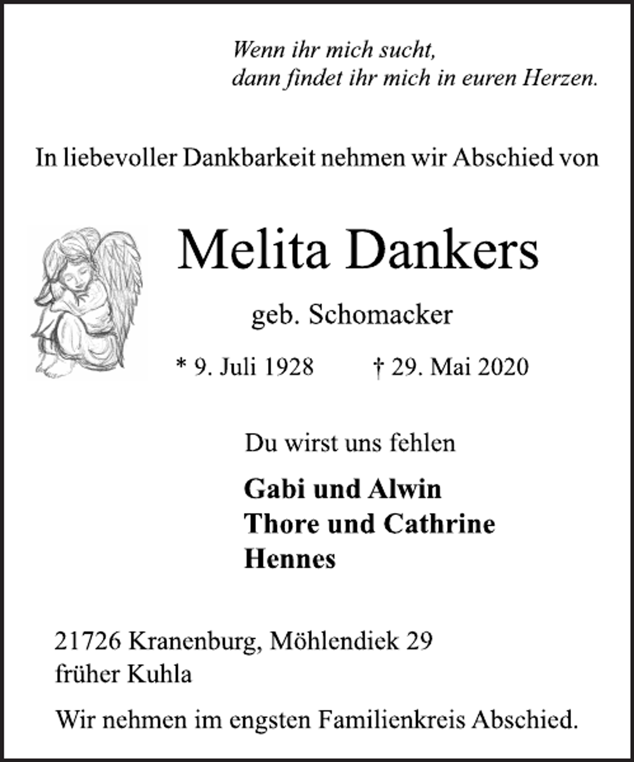 <p>Wenn ihr mich sucht,<br />dann findet ihr mich in euren Herzen.<br />In liebevoller Dankbarkeit nehmen wir Abschied von<br />Melita Dankers<br />geb. Schomacker<br />* 9. Juli 1928 + 29. Mai 2020<br />Du wirst uns fehlen<br />Gabi und Alwin<br />Thore und Cathrine<br />Hennes<br />21726 Kranenburg, Möhlendiek 29<br />früher Kuhla<br />Wir nehmen im engsten Familienkreis Abschied.</p>