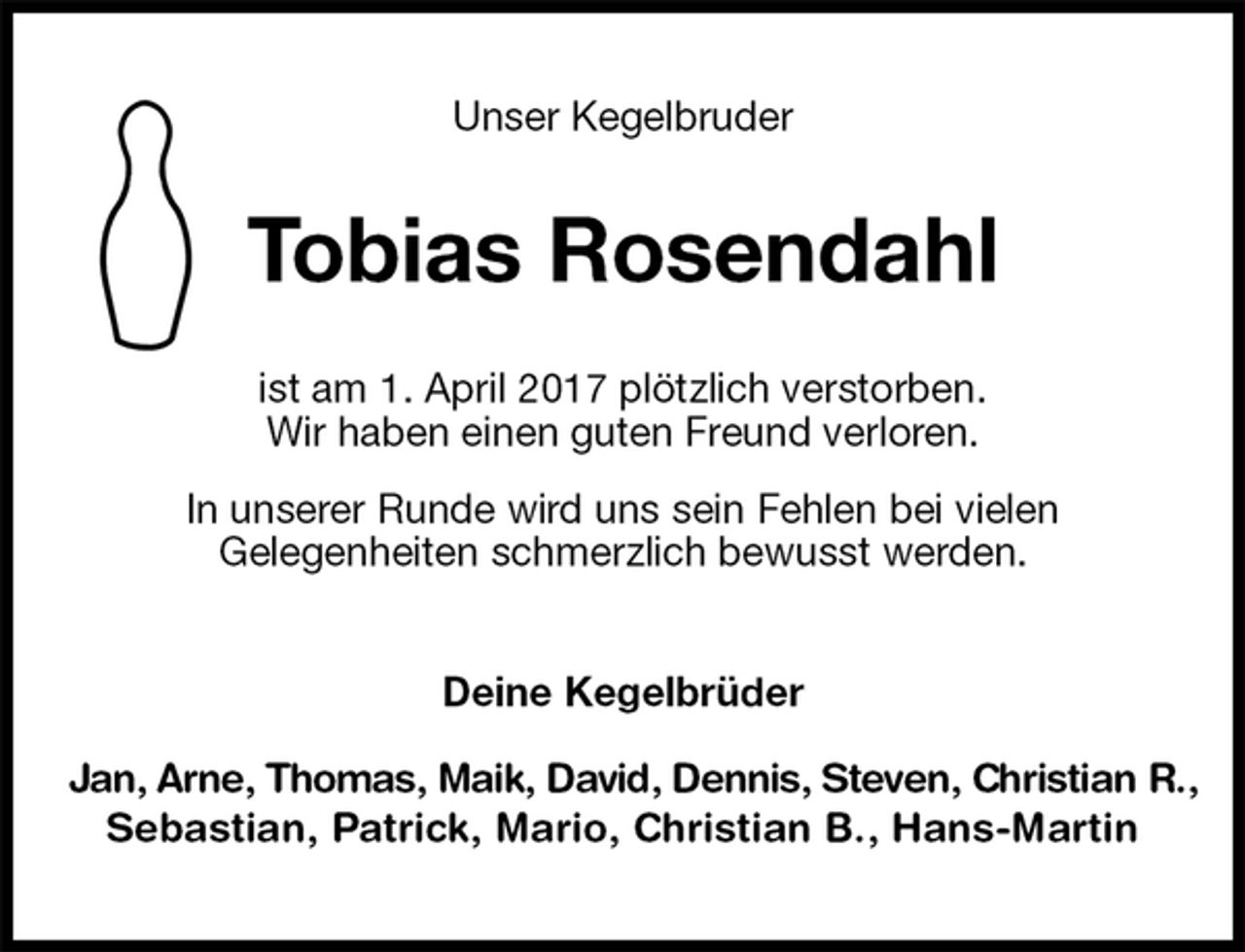 <p>Unser Kegelbruder<br />Tobias Rosendahl<br />ist am 1. April 2017 plötzlich verstorben.<br />Wir haben einen guten Freund verloren.<br />In unserer Runde wird uns sein Fehlen bei vielen<br />Gelegenheiten schmerzlich bewusst werden.<br />Deine Kegelbrüder<br />Jan, Arne, Thomas, Maik, David, Dennis, Steven, Christian R.,<br />Sebastian, Patrick, Mario, Christian B., Hans-Martin</p>