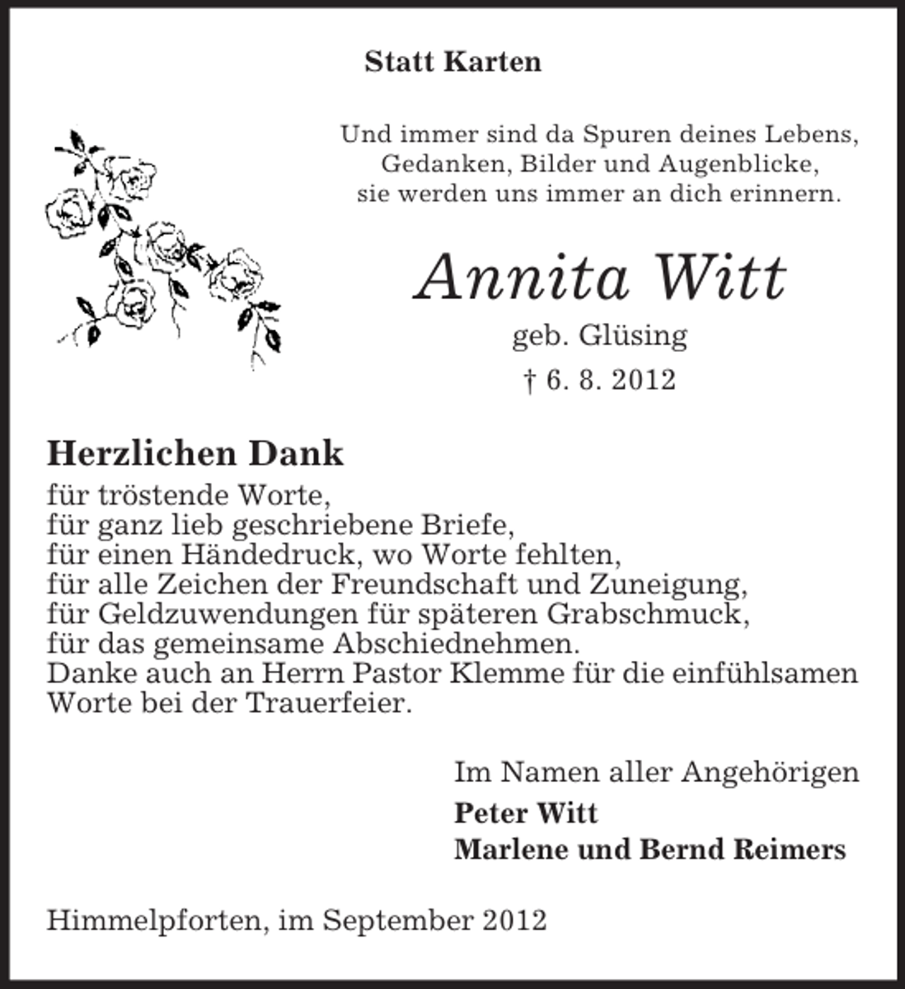 <p>Statt Karten<br />Und immer sind da Spuren deines Lebens,<br />Gedanken, Bilder und Augenblicke,<br />sie werden uns immer an dich erinnern.</p><p>Annita Witt<br />geb. Glüsing<br />† 6. 8. 2012</p><p>Herzlichen Dank<br />für tröstende Worte,<br />für ganz lieb geschriebene Briefe,<br />für einen Händedruck, wo Worte fehlten,<br />für alle Zeichen der Freundschaft und Zuneigung,<br />für Geldzuwendungen für späteren Grabschmuck,<br />für das gemeinsame Abschiednehmen.<br />Danke auch an Herrn Pastor Klemme für die einfühlsamen<br />Worte bei der Trauerfeier.<br />Im Namen aller Angehörigen<br />Peter Witt<br />Marlene und Bernd Reimers<br />Himmelpforten, im September 2012</p>