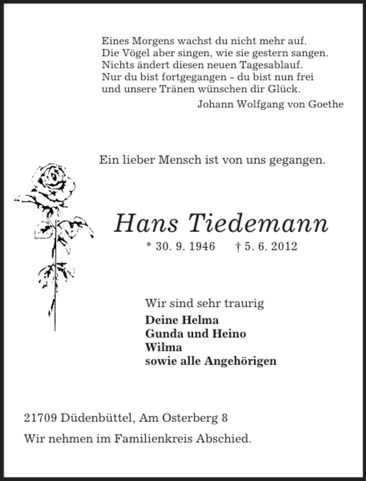 <p>Eines Morgens wachst du nicht mehr auf.<br />Die Vögel aber singen, wie sie gestern sangen.<br />Nichts ändert diesen neuen Tagesablauf.<br />Nur du bist fortgegangen - du bist nun frei<br />und unsere Tränen wünschen dir Glück.<br />Johann Wolfgang von Goethe<br />Ein lieber Mensch ist von uns gegangen.<br />Hans Tiedemann<br />* 30. 9. 1946 † 5. 6. 2012<br />Wir sind sehr traurig<br />Deine Helma<br />Gunda und Heino<br />Wilma<br />sowie alle Angehörigen<br />21709 Düdenbüttel, Am Osterberg 8<br />Wir nehmen im Familienkreis Abschied.</p>