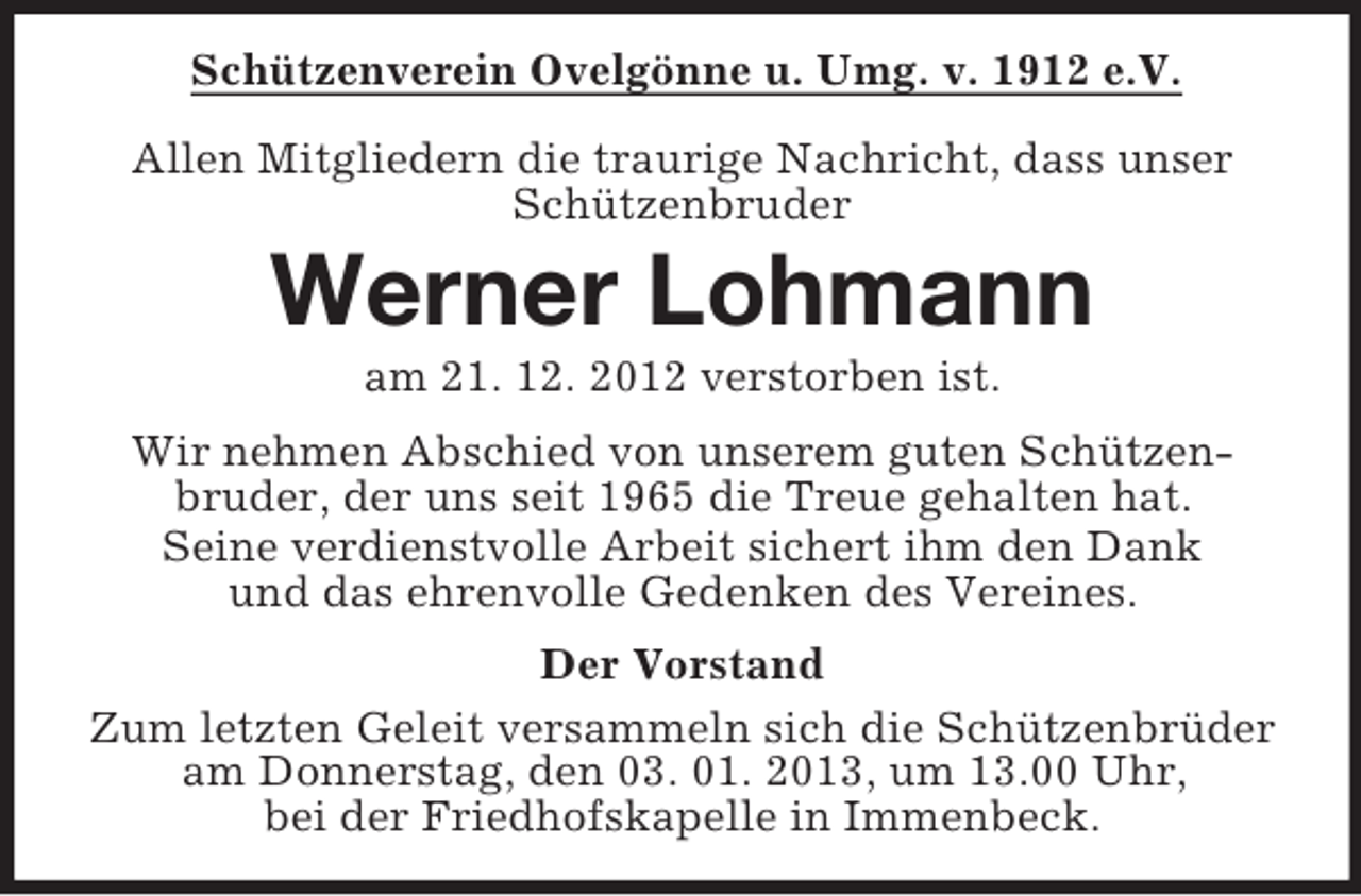 <p>Schützenverein Ovelgönne u. Umg. v. 1912 e.V.<br />Allen Mitgliedern die traurige Nachricht, dass unser<br />Schützenbruder</p><p>Werner Lohmann<br />am 21. 12. 2012 verstorben ist.<br />Wir nehmen Abschied von unserem guten Schützenbruder, der uns seit 1965 die Treue gehalten hat.<br />Seine verdienstvolle Arbeit sichert ihm den Dank<br />und das ehrenvolle Gedenken des Vereines.<br />Der Vorstand<br />Zum letzten Geleit versammeln sich die Schützenbrüder<br />am Donnerstag, den 03. 01. 2013, um 13.00 Uhr,<br />bei der Friedhofskapelle in Immenbeck.</p>