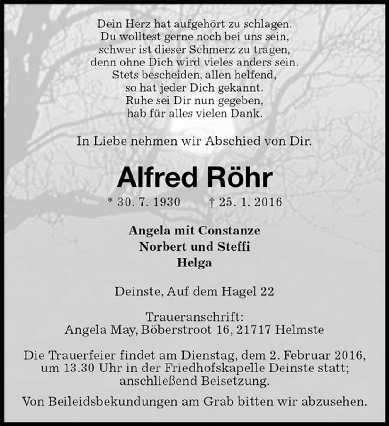 <p>Dein Herz hat aufgehört zu schlagen.<br />Du wolltest gerne noch bei uns sein,<br />schwer ist dieser Schmerz zu tragen,<br />denn ohne Dich wird vieles anders sein.<br />Stets bescheiden, allen helfend,<br />so hat jeder Dich gekannt.<br />Ruhe sei Dir nun gegeben,<br />hab für alles vielen Dank.<br />In Liebe nehmen wir Abschied von Dir.<br />Alfred Röhr<br />* 30. 7. 1930 † 25. 1. 2016<br />Angela mit Constanze<br />Norbert und Steffi<br />Helga<br />Deinste, Auf dem Hagel 22</p>
<p>Traueranschrift:<br />Angela May, Böberstroot 16, 21717 Helmste</p>
<p>Die Trauerfeier findet am Dienstag, dem 2. Februar 2016, um 13.30 Uhr in der Friedhofskapelle Deinste statt;<br />anschließend Beisetzung.<br />Von Beileidsbekundungen am Grab bitten wir abzusehen.</p>