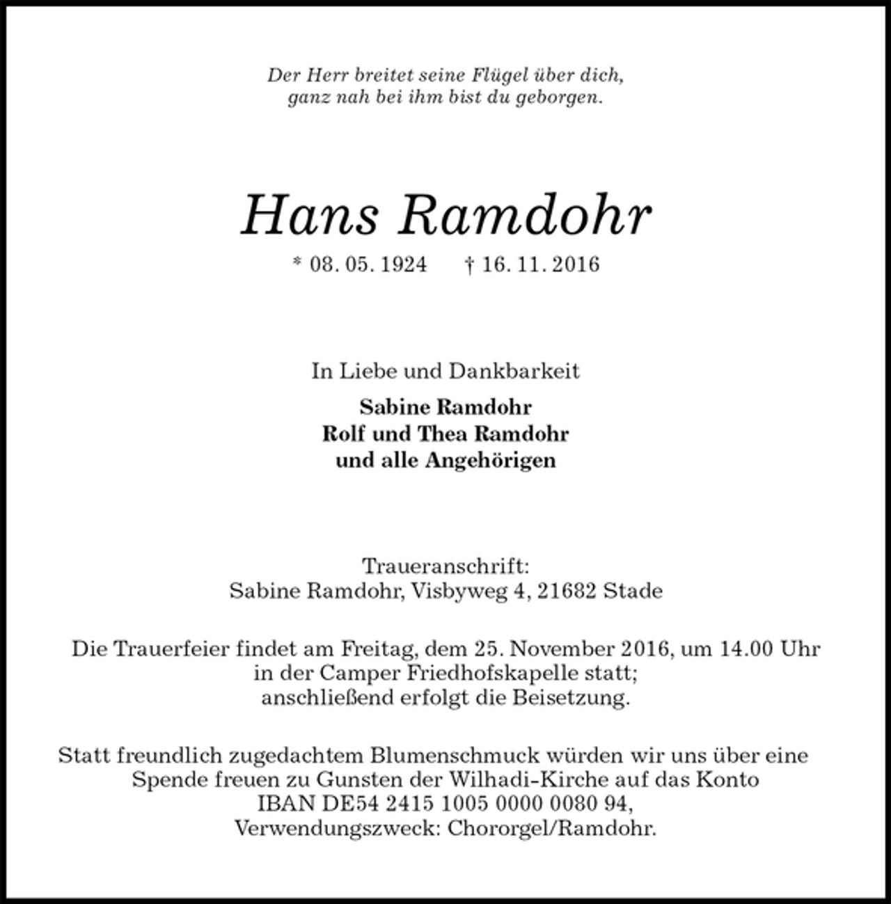 <p>Der Herr breitet seine Flügel über dich,<br />ganz nah bei ihm bist du geborgen.<br />Hans Ramdohr<br />* 08. 05. 1924 † 16. 11. 2016<br />In Liebe und Dankbarkeit<br />Sabine Ramdohr<br />Rolf und Thea Ramdohr<br />und alle Angehörigen<br />Traueranschrift:<br />Sabine Ramdohr, Visbyweg 4, 21682 Stade<br />Die Trauerfeier findet am Freitag, dem 25. November 2016, um 14.00 Uhr<br />in der Camper Friedhofskapelle statt;<br />anschließend erfolgt die Beisetzung.<br />Statt freundlich zugedachtem Blumenschmuck würden wir uns über eine Spende freuen zu Gunsten der Wilhadi-Kirche auf das Konto<br />IBAN DE54 2415 1005 0000 0080 94,<br />Verwendungszweck: Chororgel/Ramdohr.</p>