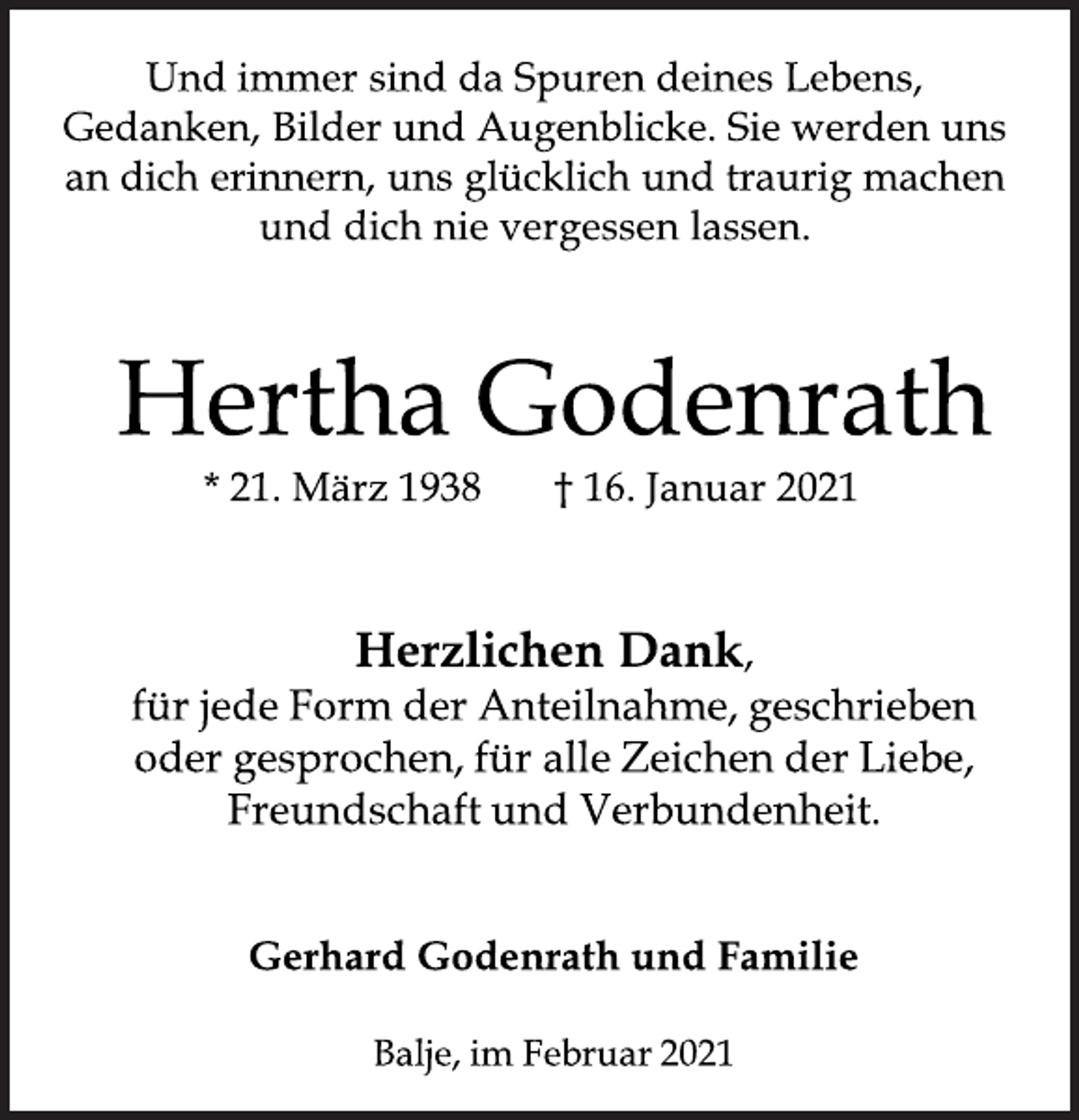 <p>Und immer sind da Spuren deines Lebens,<br />Gedanken, Bilder und Augenblicke. Sie werden uns<br />an dich erinnern, uns glücklich und traurig machen<br />und dich nie vergessen lassen.<br />Hertha Godenrath<br />* 21. März 1938 † 16. Januar 2021<br />Herzlichen Dank,<br />für jede Form der Anteilnahme, geschrieben<br />oder gesprochen, für alle Zeichen der Liebe,<br />Freundschaft und Verbundenheit.<br />Gerhard Godenrath und Familie<br />Balje, im Februar 2021</p>