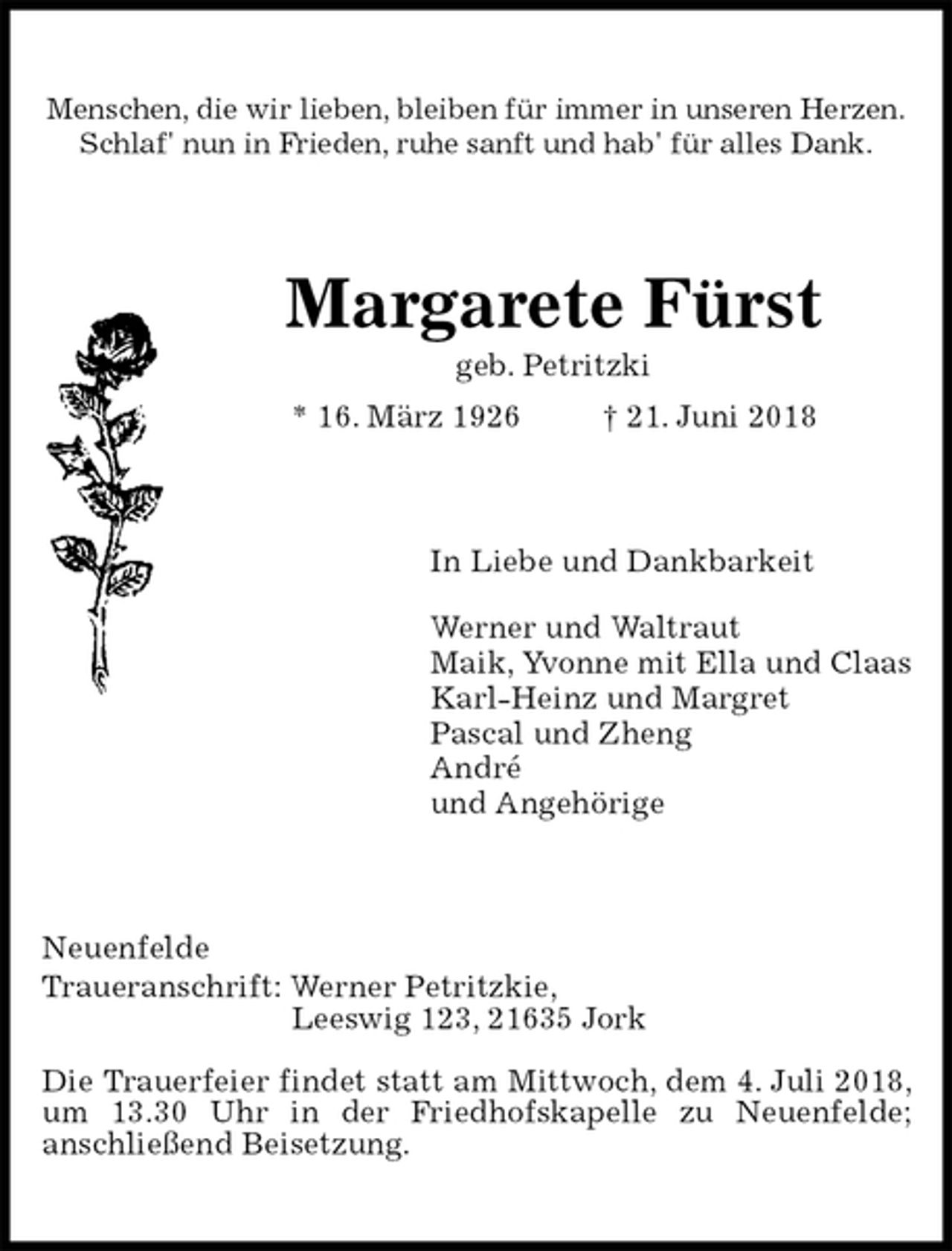 <p>Menschen, die wir lieben, bleiben für immer in unseren Herzen.<br />Schlaf' nun in Frieden, ruhe sanft und hab' für alles Dank.<br />Margarete Fürst<br />geb. Petritzki<br />* 16. März 1926 † 21. Juni 2018<br />In Liebe und Dankbarkeit</p><p>Werner und Waltraut<br />Maik, Yvonne mit Ella und Claas<br />Karl-Heinz und Margret<br />Pascal und Zheng<br />André<br />und Angehörige<br />Neuenfelde<br />Traueranschrift: Werner Petritzkie,<br />Leeswig 123, 21635 Jork</p><p>Die Trauerfeier findet statt am Mittwoch, dem 4. Juli 2018, um 13.30 Uhr in der Friedhofskapelle zu Neuenfelde;<br />anschließend Beisetzung.</p>