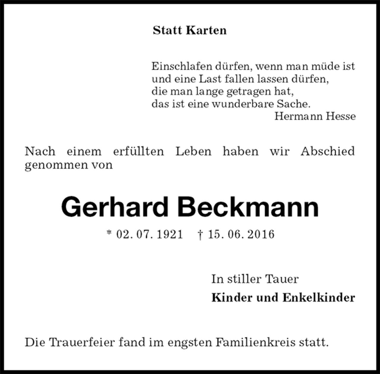 <p>Statt Karten<br />Einschlafen dürfen, wenn man müde ist<br />und eine Last fallen lassen dürfen,<br />die man lange getragen hat,<br />das ist eine wunderbare Sache.<br />Hermann Hesse<br />Nach einem erfüllten Leben haben wir Abschied<br />genommen von<br />Gerhard Beckmann<br />* 02. 07. 1921 † 15. 06. 2016<br />In stiller Tauer<br />Kinder und Enkelkinder<br />Die Trauerfeier fand im engsten Familienkreis statt.</p>
