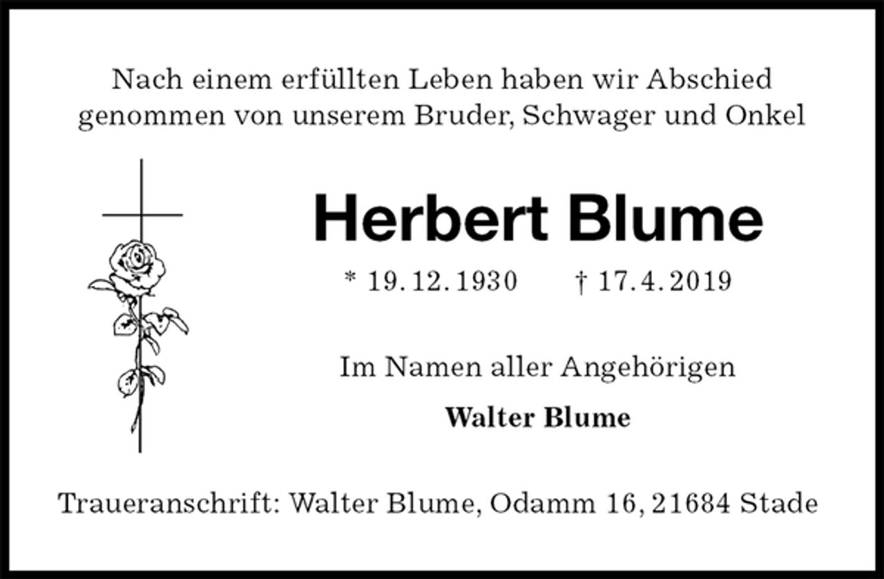 <p>Nach einem erfüllten Leben haben wir Abschied<br />genommen von unserem Bruder, Schwager und Onkel<br />Herbert Blume<br />* 19. 12. 1930 † 17. 4. 2019<br />Im Namen aller Angehörigen<br />Walter Blume<br />Traueranschrift: Walter Blume, Odamm 16, 21684 Stade</p>