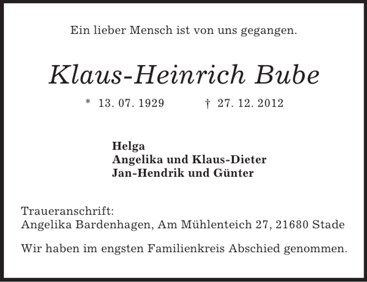 <p>Ein lieber Mensch ist von uns gegangen.<br />Klaus-Heinrich Bube<br />* 13. 07. 1929 † 27. 12. 2012<br />Helga<br />Angelika und Klaus-Dieter<br />Jan-Hendrik und Günter<br />Traueranschrift:<br />Angelika Bardenhagen, Am Mühlenteich 27, 21680 Stade</p><p>Wir haben im engsten Familienkreis Abschied genommen.</p>