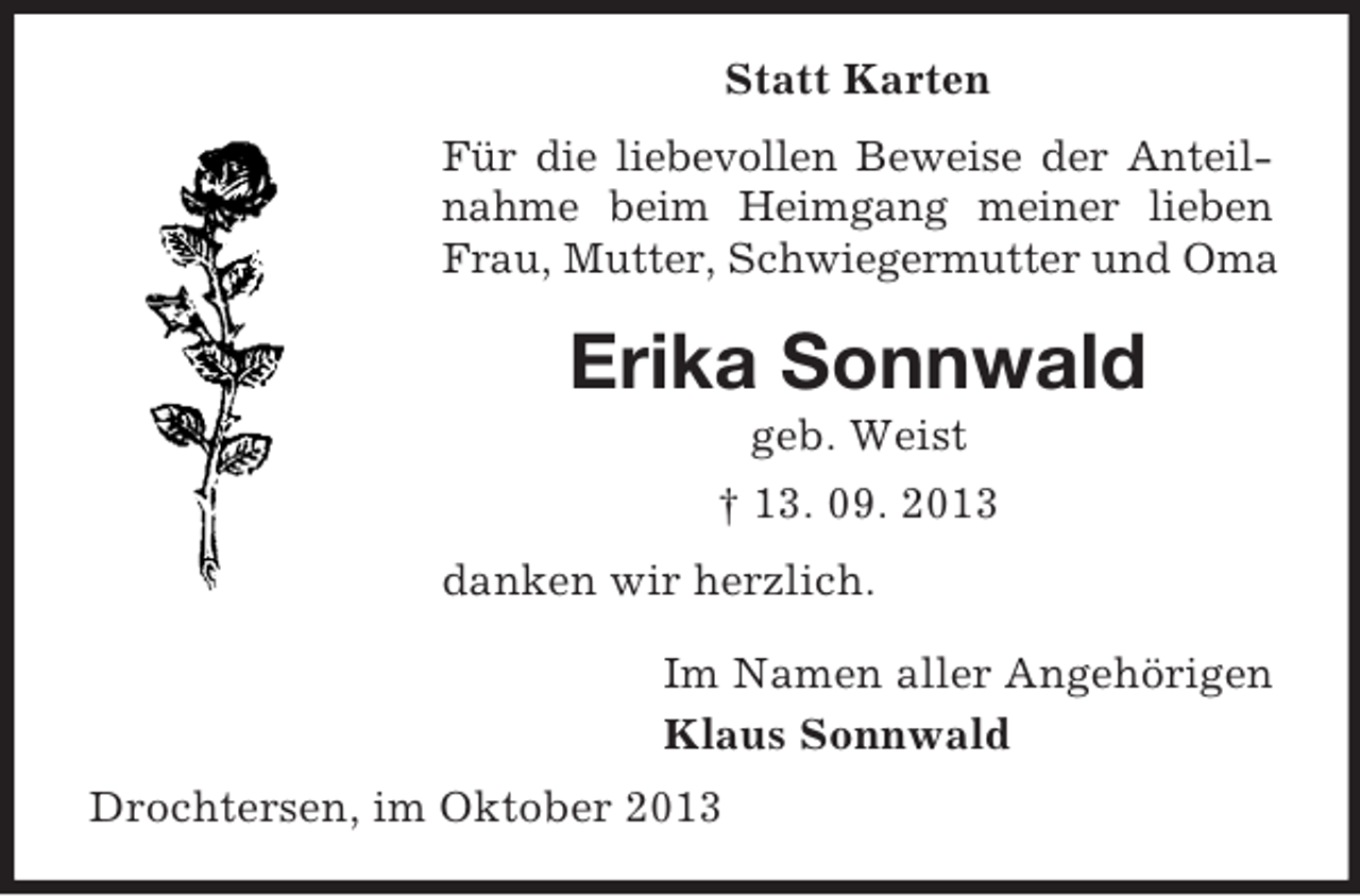 <p>Statt Karten<br />Für die liebevollen Beweise der Anteilnahme beim Heimgang meiner lieben<br />Frau, Mutter, Schwiegermutter und Oma</p><p>Erika Sonnwald<br />geb. Weist<br />† 13. 09. 2013<br />danken wir herzlich.<br />Im Namen aller Angehörigen<br />Klaus Sonnwald<br />Drochtersen, im Oktober 2013</p>
