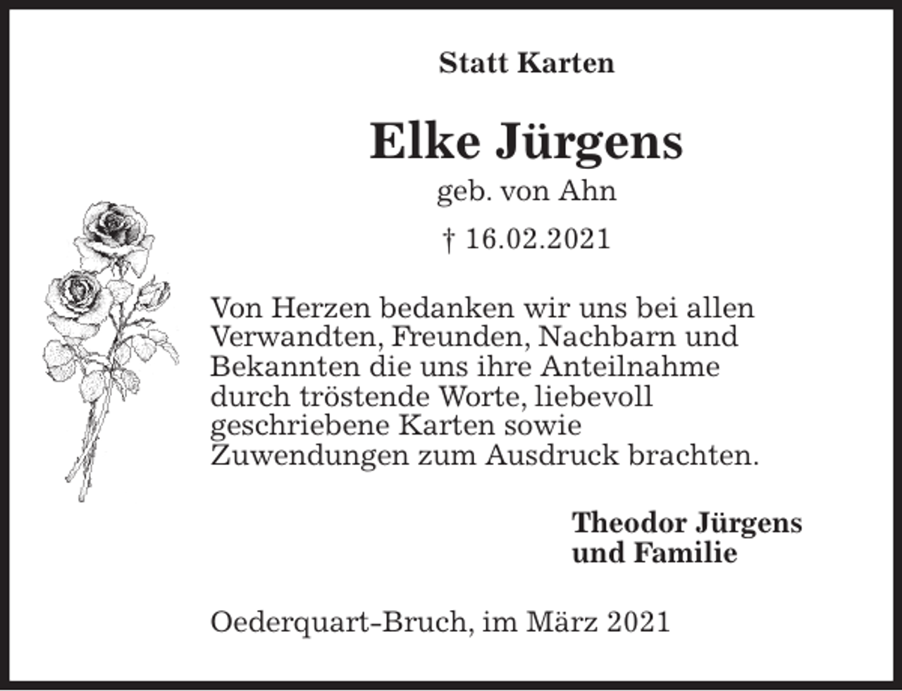 <p>Statt Karten<br />Elke Jürgens<br />geb. von Ahn<br />† 16.02.2021<br />Von Herzen bedanken wir uns bei allen<br />Verwandten, Freunden, Nachbarn und<br />Bekannten die uns ihre Anteilnahme<br />durch tröstende Worte, liebevoll<br />geschriebene Karten sowie<br />Zuwendungen zum Ausdruck brachten.<br />Theodor Jürgens<br />und Familie<br />Oederquart-Bruch, im März 2021</p>