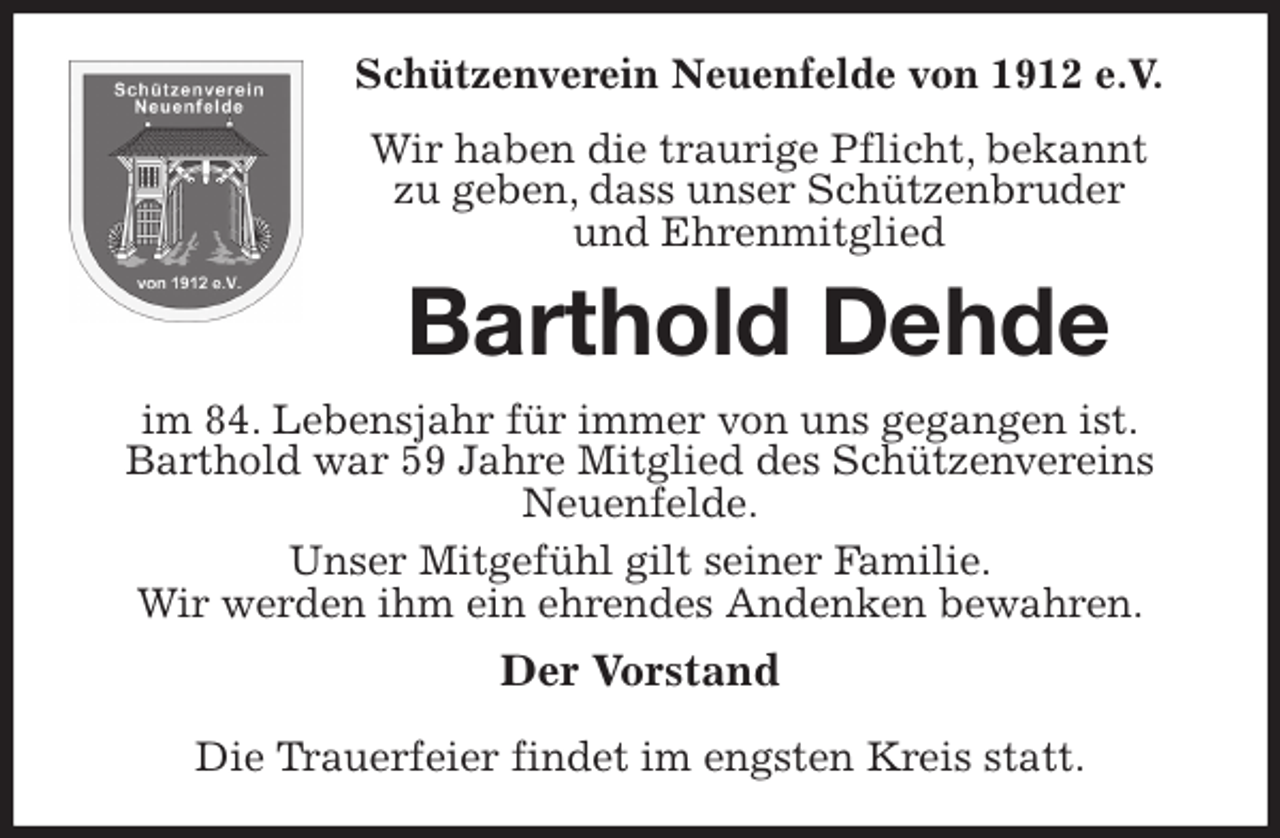 <p>Schützenverein Neuenfelde von 1912 e.V.<br />Wir haben die traurige Pflicht, bekannt<br />zu geben, dass unser Schützenbruder<br />und Ehrenmitglied<br />Barthold Dehde<br />im 84. Lebensjahr für immer von uns gegangen ist.<br />Barthold war 59 Jahre Mitglied des Schützenvereins Neuenfelde.<br />Unser Mitgefühl gilt seiner Familie.<br />Wir werden ihm ein ehrendes Andenken bewahren.<br />Der Vorstand</p>
<p>Die Trauerfeier findet im engsten Kreis statt.</p>
