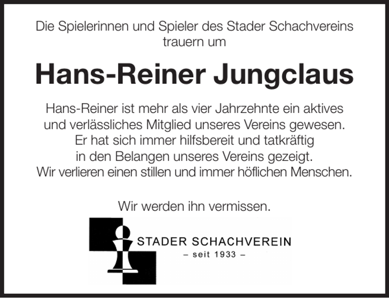 <p>Die Spielerinnen und Spieler des Stader Schachvereins<br />trauern um<br />Hans-Reiner Jungclaus<br />Hans-Reiner ist mehr als vier Jahrzehnte ein aktives<br />und verlässliches Mitglied unseres Vereins gewesen.<br />Er hat sich immer hilfsbereit und tatkräftig<br />in den Belangen unseres Vereins gezeigt.<br />Wir verlieren einen stillen und immer höflichen Menschen.<br />Wir werden ihn vermissen.</p>