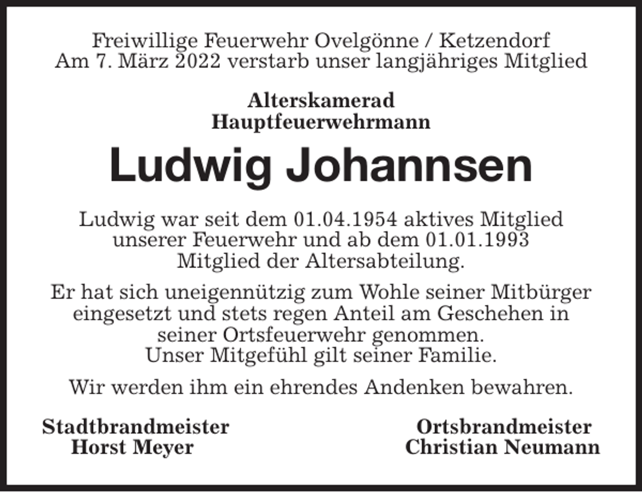<p>Freiwillige Feuerwehr Ovelgönne / Ketzendorf<br />Am 7. März 2022 verstarb unser langjähriges Mitglied<br />Alterskamerad<br />Hauptfeuerwehrmann<br />Ludwig Johannsen<br />Ludwig war seit dem 01.04.1954 aktives Mitglied<br />unserer Feuerwehr und ab dem 01.01.1993<br />Mitglied der Altersabteilung.<br />Er hat sich uneigennützig zum Wohle seiner Mitbürger eingesetzt und stets regen Anteil am Geschehen in<br />seiner Ortsfeuerwehr genommen.<br />Unser Mitgefühl gilt seiner Familie.<br />Wir werden ihm ein ehrendes Andenken bewahren.<br />Stadtbrandmeister Ortsbrandmeister<br />Horst Meyer Christian Neumann</p>