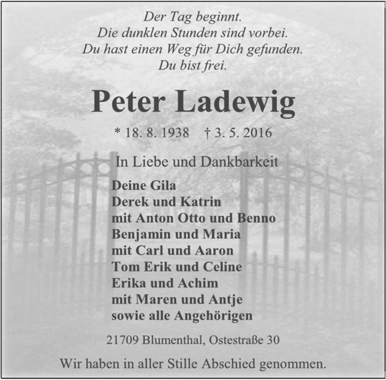 <p>Der Tag beginnt.<br />Die dunklen Stunden sind vorbei.<br />Du hast einen Weg für Dich gefunden.<br />Du bist frei.</p>
<p>Peter Ladewig<br />* 18. 8. 1938 3. 5. 2016</p>
<p>In Liebe und Dankbarkeit<br />Deine Gila<br />Derek und Katrin<br />mit Anton Otto und Benno<br />Bejamin und Maria<br />mit Carl und Aaron<br />Tom Erik und Celine<br />Erika und Achim<br />mit Maren und Antje<br />sowie alle ngehörigen</p>
<p>21709 Brumenthal, Ostestraße 30</p>
<p>Wir haben in aller Stille Abschied genommen.</p>