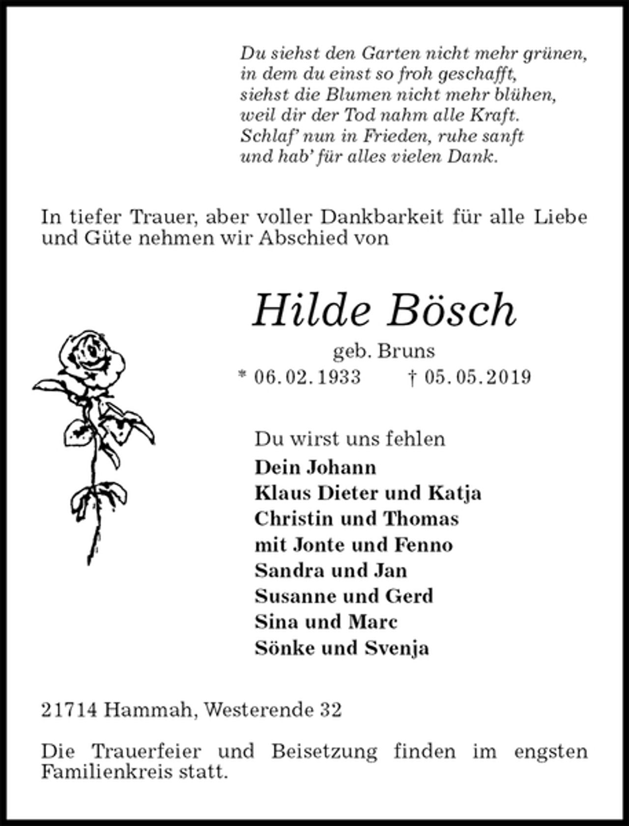 <p>Du siehst den Garten nicht mehr grünen,<br />in dem du einst so froh geschafft,<br />siehst die Blumen nicht mehr blühen,<br />weil dir der Tod nahm alle Kraft.<br />Schlaf’ nun in Frieden, ruhe sanft<br />und hab’ für alles vielen Dank.<br />In tiefer Trauer, aber voller Dankbarkeit für alle Liebe und Güte nehmen wir Abschied von<br />Hilde Bösch<br />geb. Bruns<br />* 06. 02. 1933 † 05. 05. 2019<br />Du wirst uns fehlen<br />Dein Johann<br />Klaus Dieter und Katja<br />Christin und Thomas<br />mit Jonte und Fenno<br />Sandra und Jan<br />Susanne und Gerd<br />Sina und Marc<br />Sönke und Svenja<br />21714 Hammah, Westerende 32</p><p>Die Trauerfeier und Beisetzung finden im engsten<br />Familienkreis statt.</p>