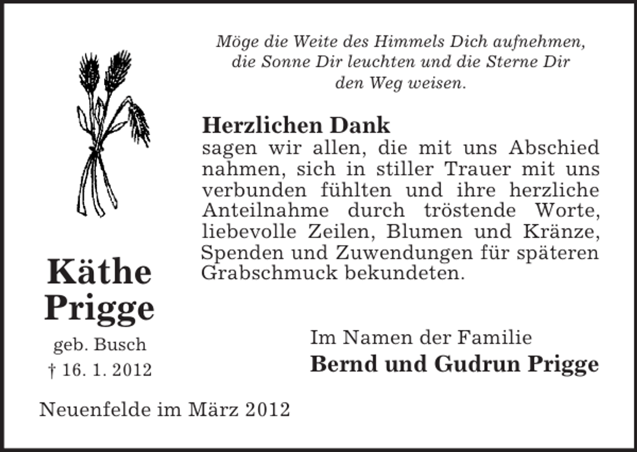 <p>Möge die Weite des Himmels Dich aufnehmen,<br />die Sonne Dir leuchten und die Sterne Dir<br />den Weg weisen.</p><p>Herzlichen Dank</p><p>Käthe<br />Prigge</p><p>sagen wir allen, die mit uns Abschied<br />nahmen, sich in stiller Trauer mit uns<br />verbunden fühlten und ihre herzliche<br />Anteilnahme durch tröstende Worte,<br />liebevolle Zeilen, Blumen und Kränze,<br />Spenden und Zuwendungen für späteren<br />Grabschmuck bekundeten.</p><p>geb. Busch<br />† 16. 1. 2012</p><p>Neuenfelde im März 2012</p><p>Im Namen der Familie</p><p>Bernd und Gudrun Prigge</p>