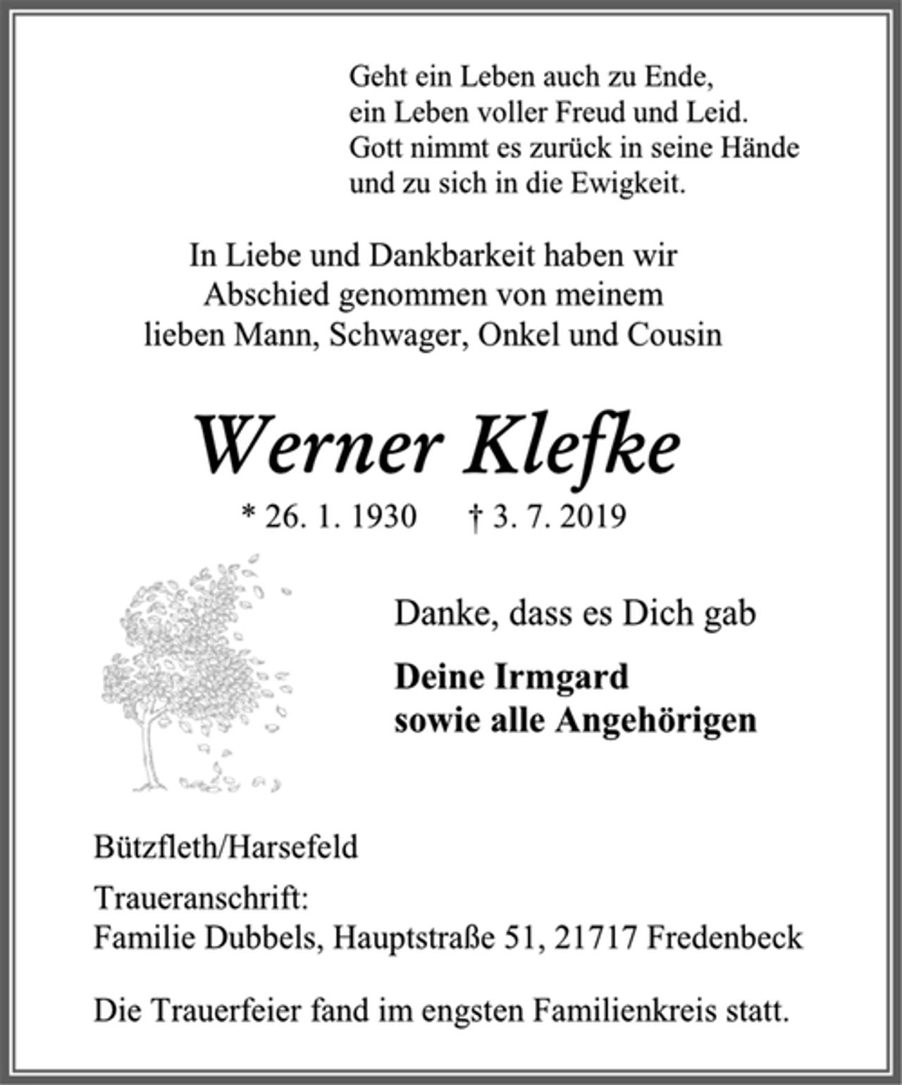 <p>Geht ein Leben auch zu Ende,<br />ein Leben voller Freud und Leid.<br />Gott nimmt es zurück in seine Hände<br />und zu sich in die Ewigkeit.<br />In Liebe und Dankbarkeit haben wir Abschied genommen von meinem lieben Mann, Schwager, Onkel und Cousin<br />Werner Klefke<br />* 26. 1. 1930 † 3. 7. 2019<br />Danke, dass es Dich gab<br />Deine Irmgard<br />sowie alle Angehörigen<br />Bützfleth/Harsefeld<br />Traueranschrift:<br />Familie Dubbels, Hauptstraße 51, 21717 Fredenbeck<br />Die Trauerfeier fand im engsten Familienkreis statt.</p>