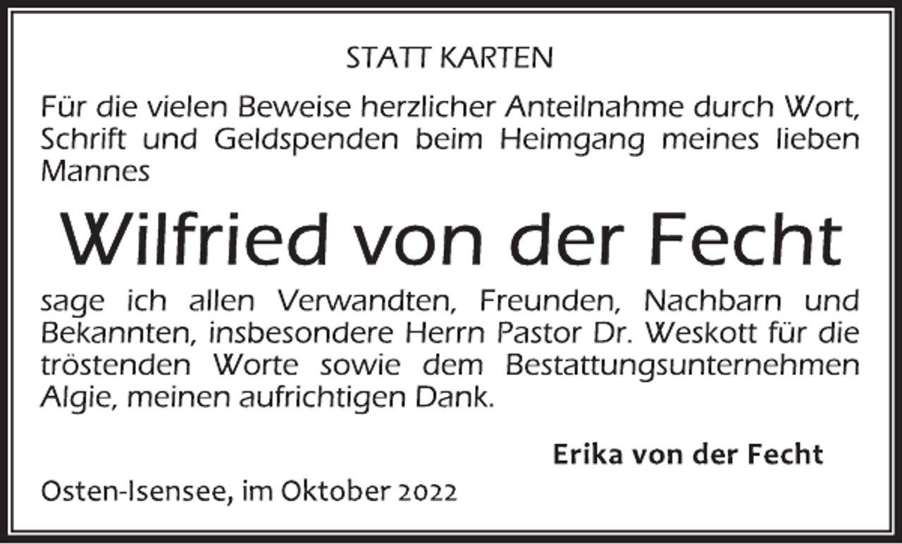 <p>STATT KARTEN<br />Für die vielen Beweise herzlicher Anteilnahme durch Wort,<br />Schrift und Geldspenden beim Heimgang meines lieben<br />Mannes<br />Wilfried von der Fecht<br />sage ich allen Verwandten, Freunden, Nachbarn und<br />Bekannten, insbesondere Herrn Pastor Dr. Weskott für die<br />tröstenden Worte sowie dem Bestattungsunternehmen<br />Algie, meinen aufrichtigen Dank.<br />Erika von der Fecht<br />Osten-Isensee, im Oktober 2022</p>