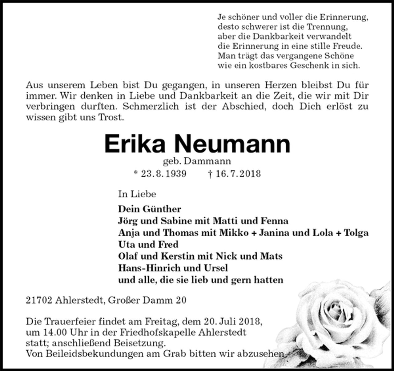 <p>Je schöner und voller die Erinnerung,<br />desto schwerer ist die Trennung,<br />aber die Dankbarkeit verwandelt<br />die Erinnerung in eine stille Freude.<br />Man trägt das vergangene Schöne<br />wie ein kostbares Geschenk in sich.<br />Aus unserem Leben bist Du gegangen, in unseren Herzen bleibst Du für immer. Wir denken in Liebe und Dankbarkeit an die Zeit, die wir mit Dir verbringen durften. Schmerzlich ist der Abschied, doch Dich erlöst zu<br />wissen gibt uns Trost.<br />Erika Neumann<br />geb. Dammann<br />* 23. 8. 1939 † 16. 7. 2018<br />In Liebe<br />Dein Günther<br />Jörg und Sabine mit Matti und Fenna<br />Anja und Thomas mit Mikko + Janina und Lola + Tolga<br />Uta und Fred<br />Olaf und Kerstin mit Nick und Mats<br />Hans-Hinrich und Ursel<br />und alle, die sie lieb und gern hatten<br />21702 Ahlerstedt, Großer Damm 20</p>
<p>Die Trauerfeier findet am Freitag, dem 20. Juli 2018,<br />um 14.00 Uhr in der Friedhofskapelle Ahlerstedt<br />statt; anschließend Beisetzung.<br />Von Beileidsbekundungen am Grab bitten wir abzusehen.</p>