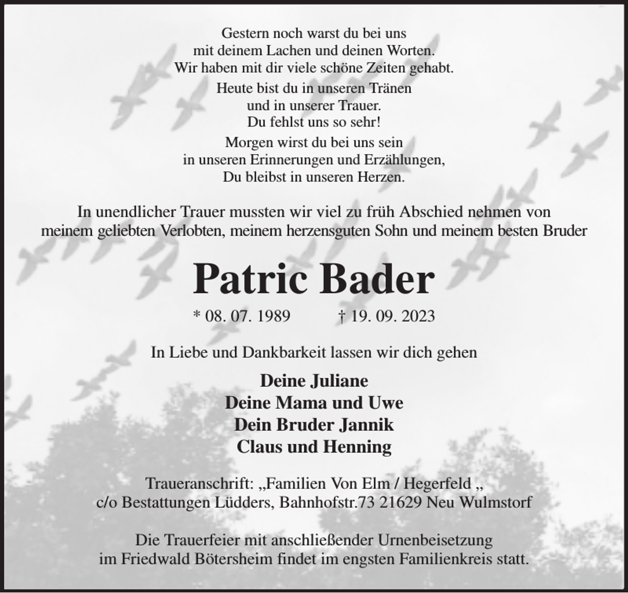 <p>Gestern noch warst du bei uns<br />mit deinem Lachen und deinen Worten.<br />Wir haben mit dir viele schöne Zeiten gehabt.<br />Heute bist du in unseren Tränen<br />und in unserer Trauer.<br />Du fehlst uns so sehr!<br />Morgen wirst du bei uns sein<br />in unseren Erinnerungen und Erzählungen,<br />Du bleibst in unseren Herzen.<br />In unendlicher Trauer mussten wir viel zu früh Abschied nehmen von<br />meinem geliebten Verlobten, meinem herzensguten Sohn und meinem besten Bruder<br />Patric Bader<br />* 08. 07. 1989 † 19. 09. 2023<br />In Liebe und Dankbarkeit lassen wir dich gehen<br />Deine Juliane<br />Deine Mama und Uwe<br />Dein Bruder Jannik<br />Claus und Henning<br />Traueranschrift: „Familien Von Elm / Hegerfeld „<br />c/o Bestattungen Lüdders, Bahnhofstr.73 21629 Neu Wulmstorf</p><p>Die Trauerfeier mit anschließender Urnenbeisetzung<br />im Friedwald Bötersheim findet im engsten Familienkreis statt.</p>