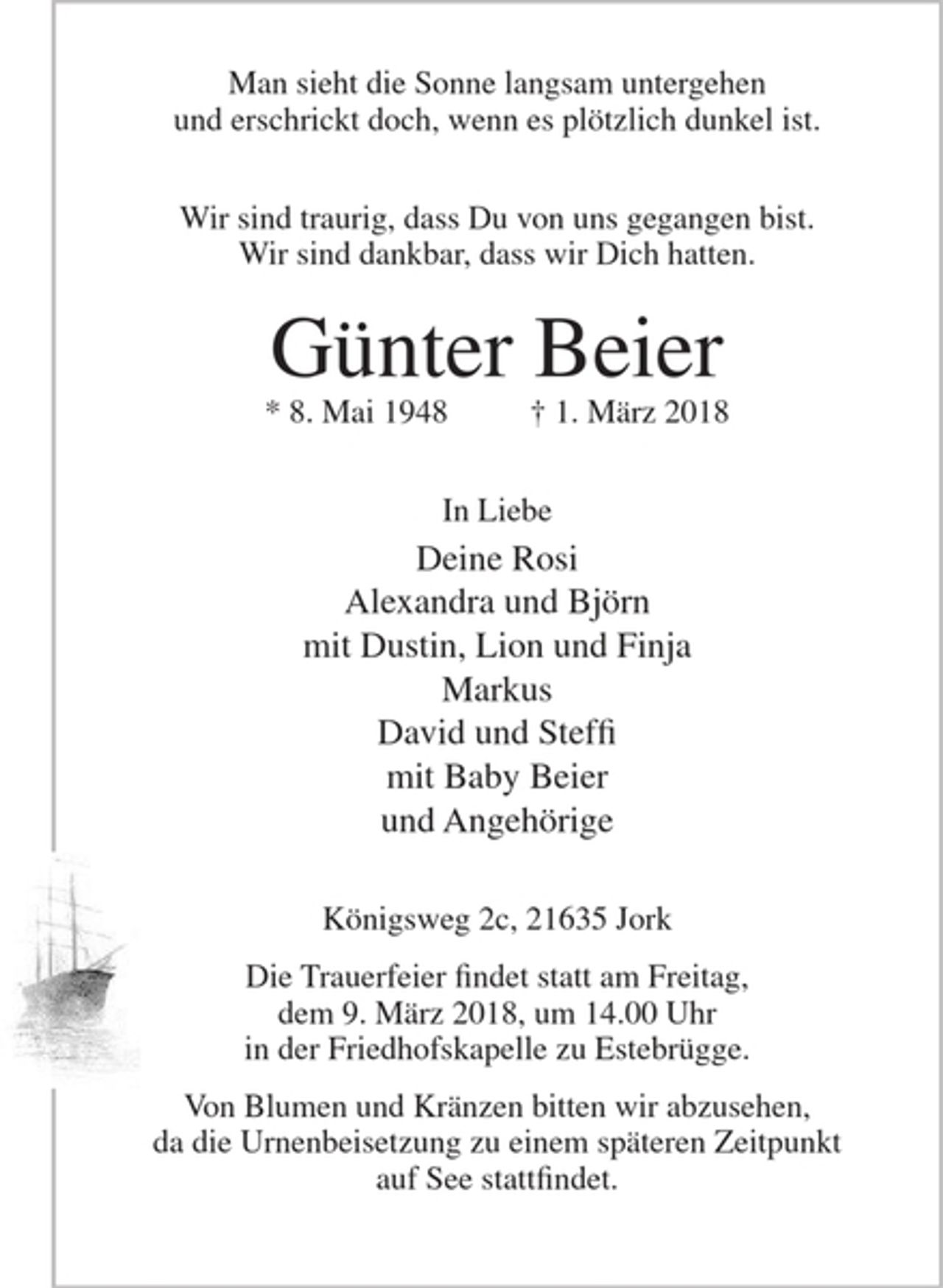 <p>Man sieht die Sonnw langsam untergehen<br />und erschrickt doch, wenn es plötzlich dunkel ist.</p>
<p>Wir sind traurig, dass Du von uns gegangen bist.<br />Wir sind dankbar, dass wir Dich hatten.</p>
<p>Günter Beier<br />* 8. Mai 1948 + 1. März 2018</p>
<p>In Liebe</p>
<p>Deine Rosi<br />Alexandra und Björn<br />mit Dustin, Lion und Finja<br />Markus<br />David und Steffi<br />mit Baby Beier<br />und Angehörige</p>
<p>Königsweg 2c, 21635 Jork</p>
<p>Die Trauerfeier findet statt am Freitag, dem 9. März 2018, um 14.00 Uhr in der Friedhofskapelle zu Estebrügge.</p>
<p>Von Blumen und Kränzen bitte wir abzusehen, da die Urnenbeisetzung zu einem späteren Zeitpunkt auf See stattfindet.</p>