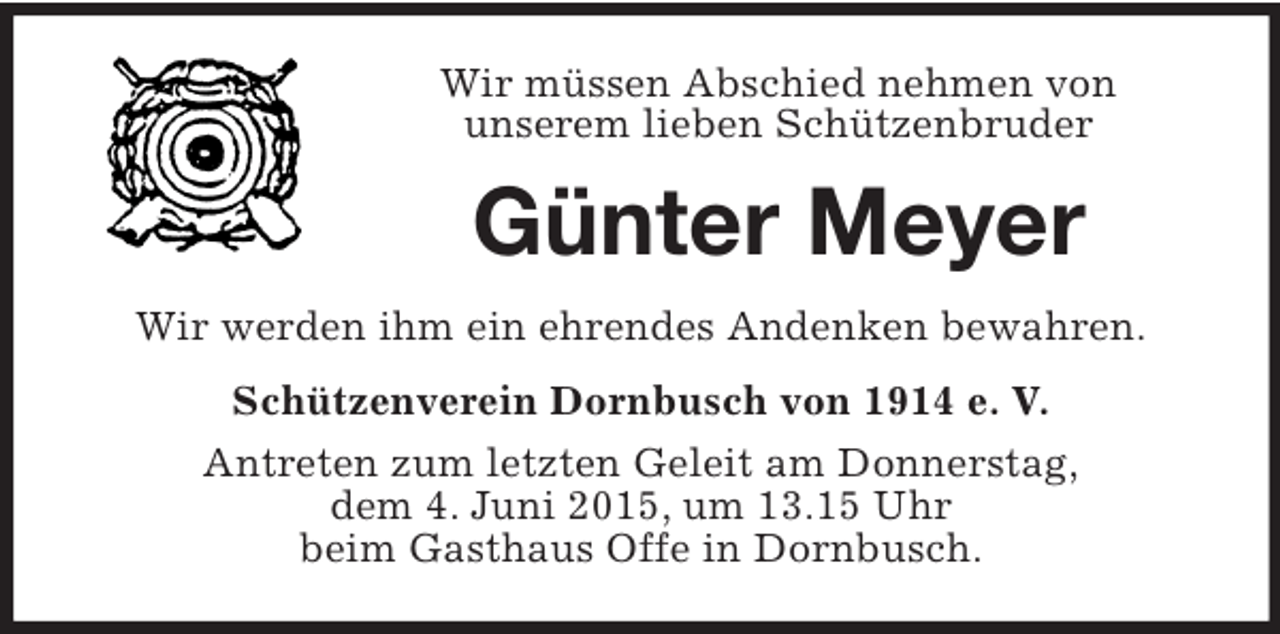 <p>Wir müssen Abschied nehmen von<br />unserem lieben Schützenbruder<br />Günter Meyer<br />Wir werden ihm ein ehrendes Andenken bewahren.<br />Schützenverein Dornbusch von 1914 e. V.<br />Antreten zum letzten Geleit am Donnerstag,<br />dem 4. Juni 2015, um 13.15 Uhr<br />beim Gasthaus Offe in Dornbusch.</p>