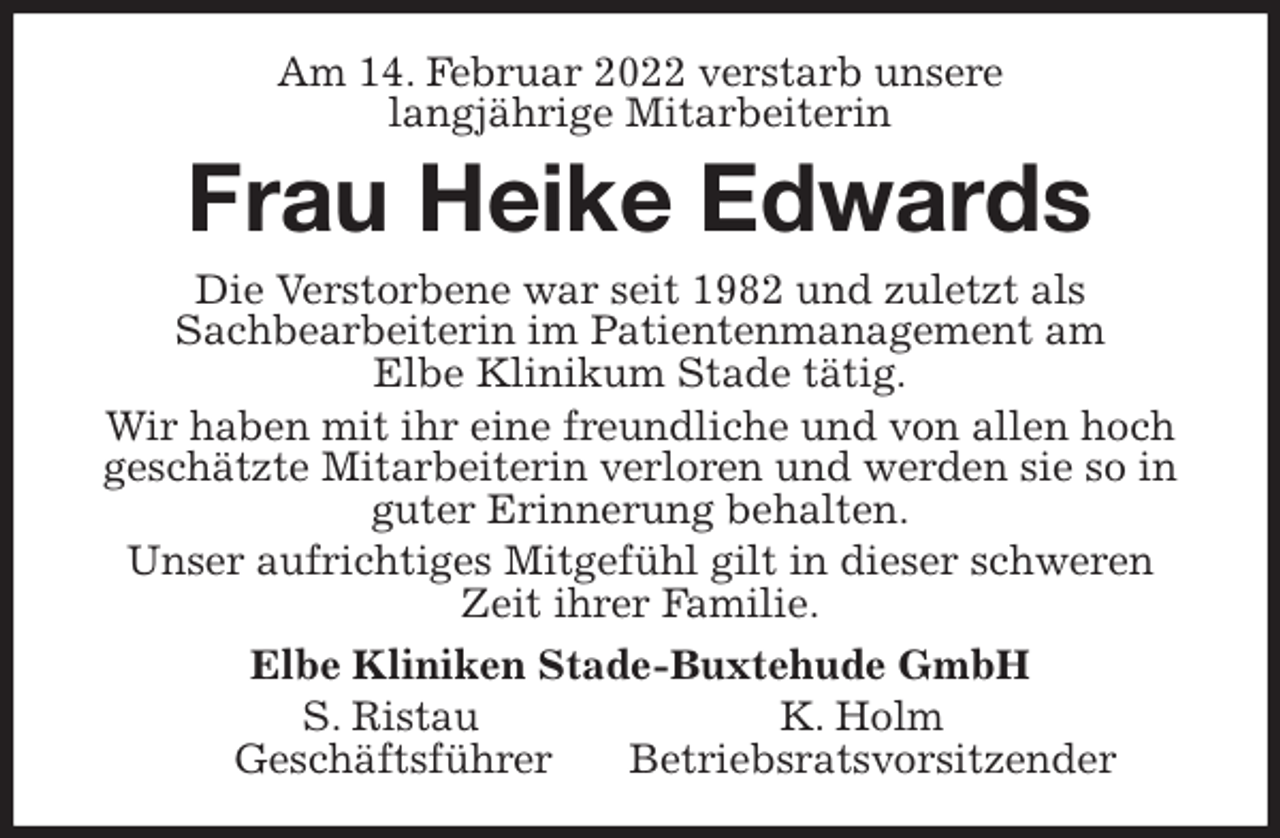 <p>Am 14. Februar 2022 verstarb unsere<br />langjährige Mitarbeiterin<br />Frau Heike Edwards<br />Die Verstorbene war seit 1982 und zuletzt als<br />Sachbearbeiterin im Patientenmanagement am<br />Elbe Klinikum Stade tätig.<br />Wir haben mit ihr eine freundliche und von allen hoch geschätzte Mitarbeiterin verloren und werden sie so in guter Erinnerung behalten.<br />Unser aufrichtiges Mitgefühl gilt in dieser schweren Zeit ihrer Familie.<br />Elbe Kliniken Stade-Buxtehude GmbH<br />S. Ristau K. Holm<br />Geschäftsführer Betriebsratsvorsitzender</p>