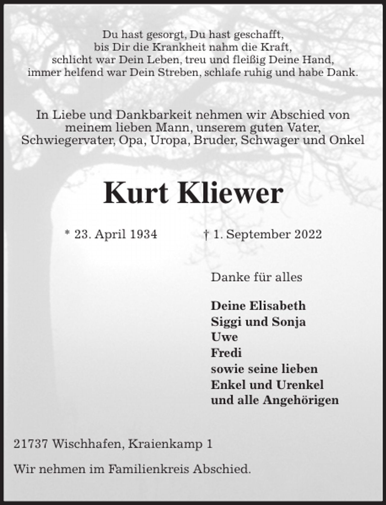 <p>Du hast gesorgt, Du hast geschafft,<br />bis Dir die Krankheit nahm die Kraft,<br />schlicht war Dein Leben, treu und fleißig Deine Hand,<br />immer helfend war Dein Streben, schlafe ruhig und habe Dank.<br />In Liebe und Dankbarkeit nehmen wir Abschied von<br />meinem lieben Mann, unserem guten Vater,<br />Schwiegervater, Opa, Uropa, Bruder, Schwager und Onkel<br />Kurt Kliewer<br />* 23. April 1934 † 1. September 2022<br />Danke für alles</p><p>Deine Elisabeth<br />Siggi und Sonja<br />Uwe<br />Fredi<br />sowie seine lieben<br />Enkel und Urenkel<br />und alle Angehörigen<br />21737 Wischhafen, Kraienkamp 1</p><p>Wir nehmen im Familienkreis Abschied.</p>