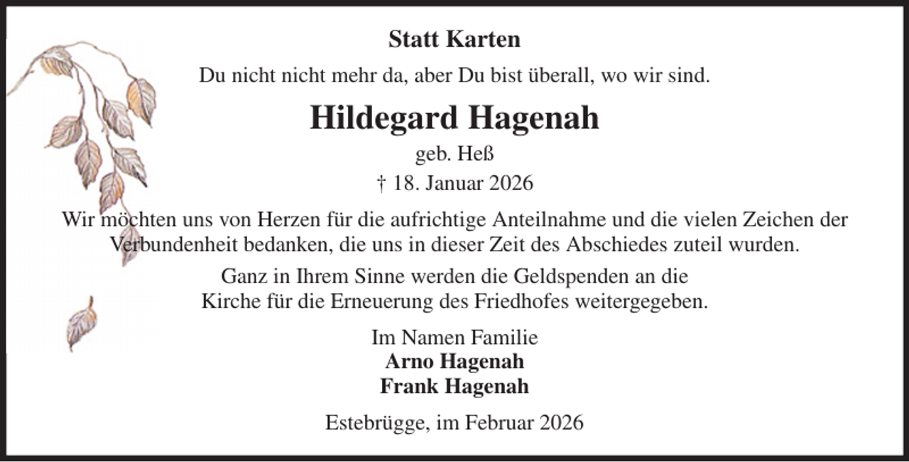 <p>Statt Karten<br />Du nicht nicht mehr da, aber Du bist überall, wo wir sind.<br />Hildegard Hagenah<br />geb. Heß<br />† 18. Januar 2026<br />Wir möchten uns von Herzen für die aufrichtige Anteilnahme und die vielen Zeichen der<br />Verbundenheit bedanken, die uns in dieser Zeit des Abschiedes zuteil wurden.<br />Ganz in Ihrem Sinne werden die Geldspenden an die<br />Kirche für die Erneuerung des Friedhofes weitergegeben.<br />Im Namen Familie<br />Arno Hagenah<br />Frank Hagenah<br />Estebrügge, im Februar 2026</p>