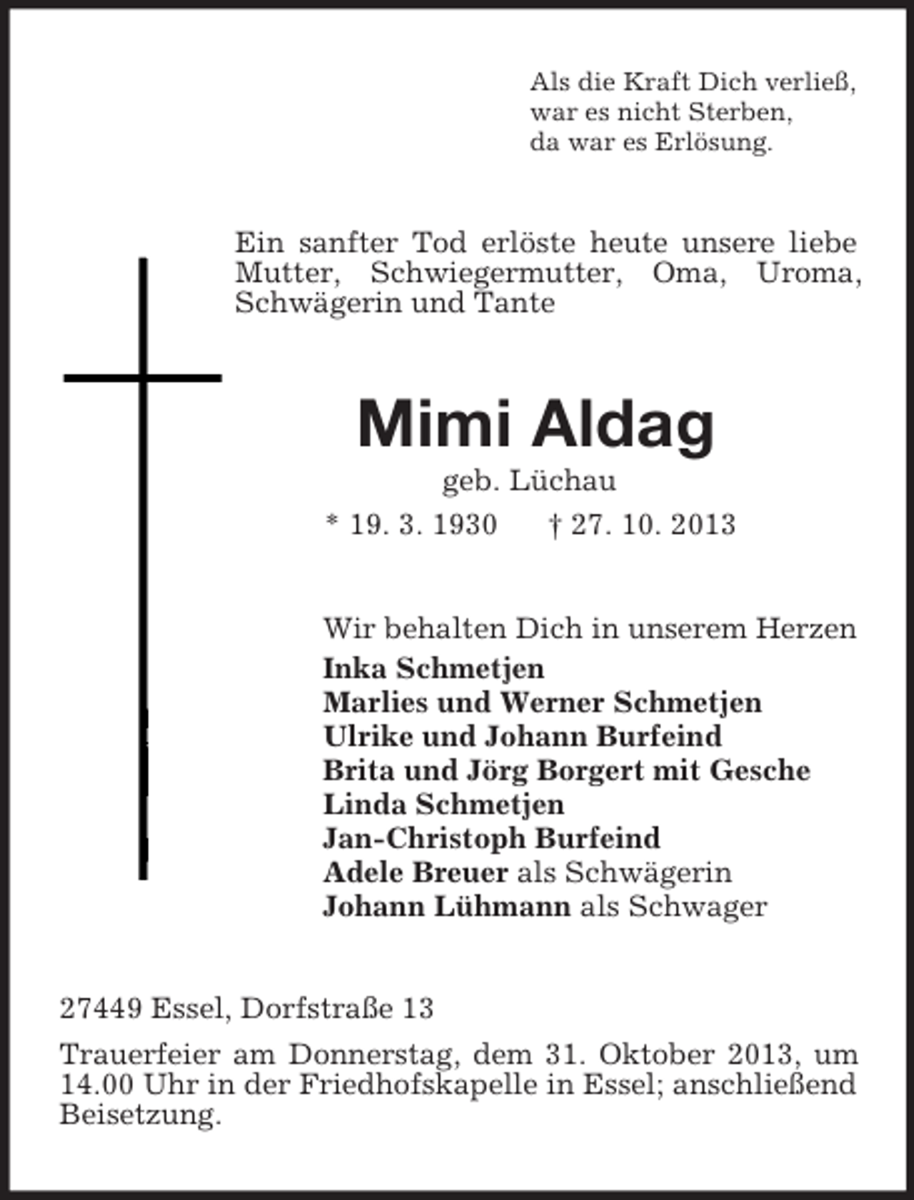 <p>Als die Kraft Dich verließ,<br />war es nicht Sterben,<br />da war es Erlösung.<br />Ein sanfter Tod erlöste heute unsere liebe Mutter, Schwiegermutter, Oma, Uroma, Schwägerin und Tante<br />Mimi Aldag<br />geb. Lüchau<br />* 19. 3. 1930 † 27. 10. 2013<br />Wir behalten Dich in unserem Herzen<br />Inka Schmetjen<br />Marlies und Werner Schmetjen<br />Ulrike und Johann Burfeind<br />Brita und Jörg Borgert mit Gesche<br />Linda Schmetjen<br />Jan-Christoph Burfeind<br />Adele Breuer als Schwägerin<br />Johann Lühmann als Schwager<br />27449 Essel, Dorfstraße 13<br />Trauerfeier am Donnerstag, dem 31. Oktober 2013, um 14.00 Uhr in der Friedhofskapelle in Essel; anschließend Beisetzung.</p>