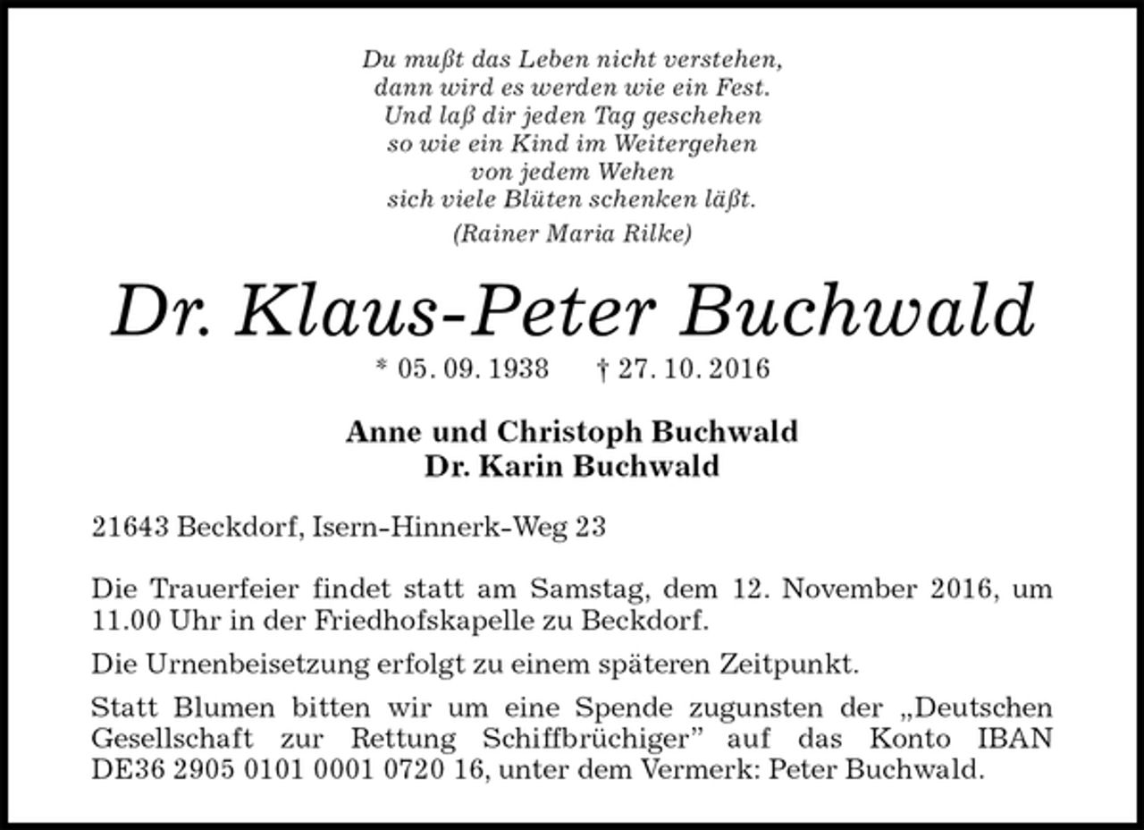 <p>Du mußt das Leben nicht verstehen,<br />dann wird es werden wie ein Fest.<br />Und laß dir jeden Tag geschehen<br />so wie ein Kind im Weitergehen<br />von jedem Wehen<br />sich viele Blüten schenken läßt.<br />(Rainer Maria Rilke)<br />Dr. Klaus-Peter Buchwald<br />* 05. 09. 1938 † 27. 10. 2016<br />Anne und Christoph Buchwald<br />Dr. Karin Buchwald<br />21643 Beckdorf, Isern-Hinnerk-Weg 23<br />Die Trauerfeier findet statt am Samstag, dem 12. November 2016, um 11.00 Uhr in der Friedhofskapelle zu Beckdorf.<br />Die Urnenbeisetzung erfolgt zu einem späteren Zeitpunkt.<br />Statt Blumen bitten wir um eine Spende zugunsten der „Deutschen<br />Gesellschaft zur Rettung Schiffbrüchiger” auf das Konto IBAN DE36 2905 0101 0001 0720 16, unter dem Vermerk: Peter Buchwald.</p>
