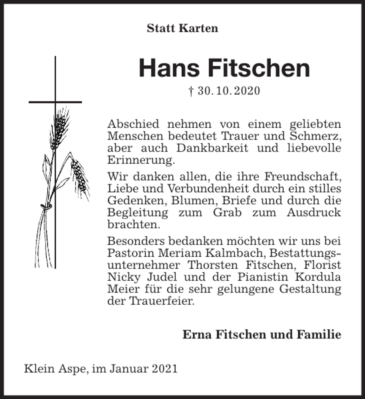 <p>Statt Karten<br />Hans Fitschen<br />† 30. 10. 2020<br />Abschied nehmen von einem geliebten Menschen bedeutet Trauer und Schmerz, aber auch Dankbarkeit und liebevolle Erinnerung.<br />Wir danken allen, die ihre Freundschaft, Liebe und Verbundenheit durch ein stilles<br />Gedenken, Blumen, Briefe und durch die Begleitung zum Grab zum Ausdruck brachten.<br />Besonders bedanken möchten wir uns bei Pastorin Meriam Kalmbach, Bestattungsunternehmer Thorsten Fitschen, Florist Nicky Judel und der Pianistin Kordula Meier für die sehr gelungene Gestaltung der Trauerfeier.<br />Erna Fitschen und Familie<br />Klein Aspe, im Januar 2021</p>