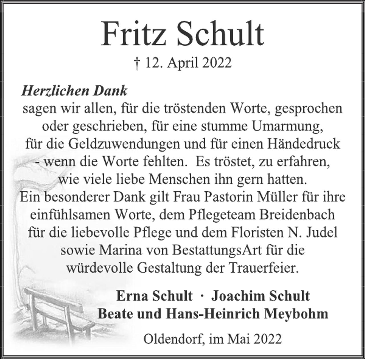 <p>Fritz Schult<br />† 12. April 2022<br />Herzlichen Dank<br />sagen wir allen, für die tröstenden Worte, gesprochen<br />oder geschrieben, für eine stumme Umarmung,<br />für die Geldzuwendungen und für einen Händedruck<br />- wenn die Worte fehlten. Es tröstet, zu erfahren,<br />wie viele liebe Menschen ihn gern hatten.<br />Ein besonderer Dank gilt Frau Pastorin Müller für ihre<br />einfühlsamen Worte, dem Pflegeteam Breidenbach<br />für die liebevolle Pflege und dem Floristen N. Judel<br />sowie Marina von BestattungsArt für die<br />würdevolle Gestaltung der Trauerfeier.<br />Erna Schult ∙ Joachim Schult<br />Beate und Hans-Heinrich Meybohm<br />Oldendorf, im Mai 2022</p>