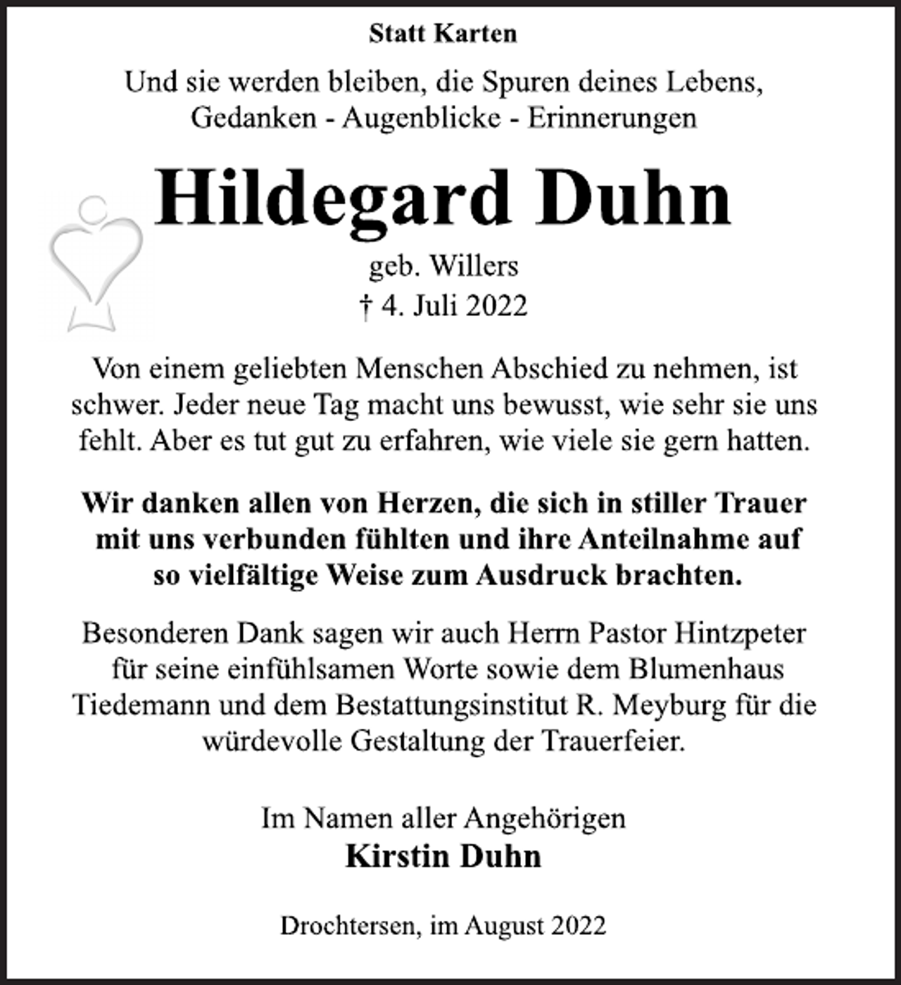 <p>Statt Karten<br />Und sie werden bleiben, die Spuren deines Lebens,<br />Gedanken - Augenblicke - Erinnerungen<br />Hildegard Duhn<br />geb. Willers<br />† 4. Juli 2022<br />Von einem geliebten Menschen Abschied zu nehmen, ist<br />schwer. Jeder neue Tag macht uns bewusst, wie sehr sie uns<br />fehlt. Aber es tut gut zu erfahren, wie viele sie gern hatten.<br />Besonderen Dank sagen wir auch Herrn Pastor Hintzpeter<br />für seine einfühlsamen Worte sowie dem Blumenhaus<br />Tiedemann und dem Bestattungsinstitut R. Meyburg für die<br />würdevolle Gestaltung der Trauerfeier.</p><p>Wir danken allen von Herzen, die sich in stiller Trauer<br />mit uns verbunden fühlten und ihre Anteilnahme auf<br />so vielfältige Weise zum Ausdruck brachten.</p><p>Drochtersen, im August 2022</p><p>Im Namen aller Angehörigen<br />Kirstin Duhn</p>