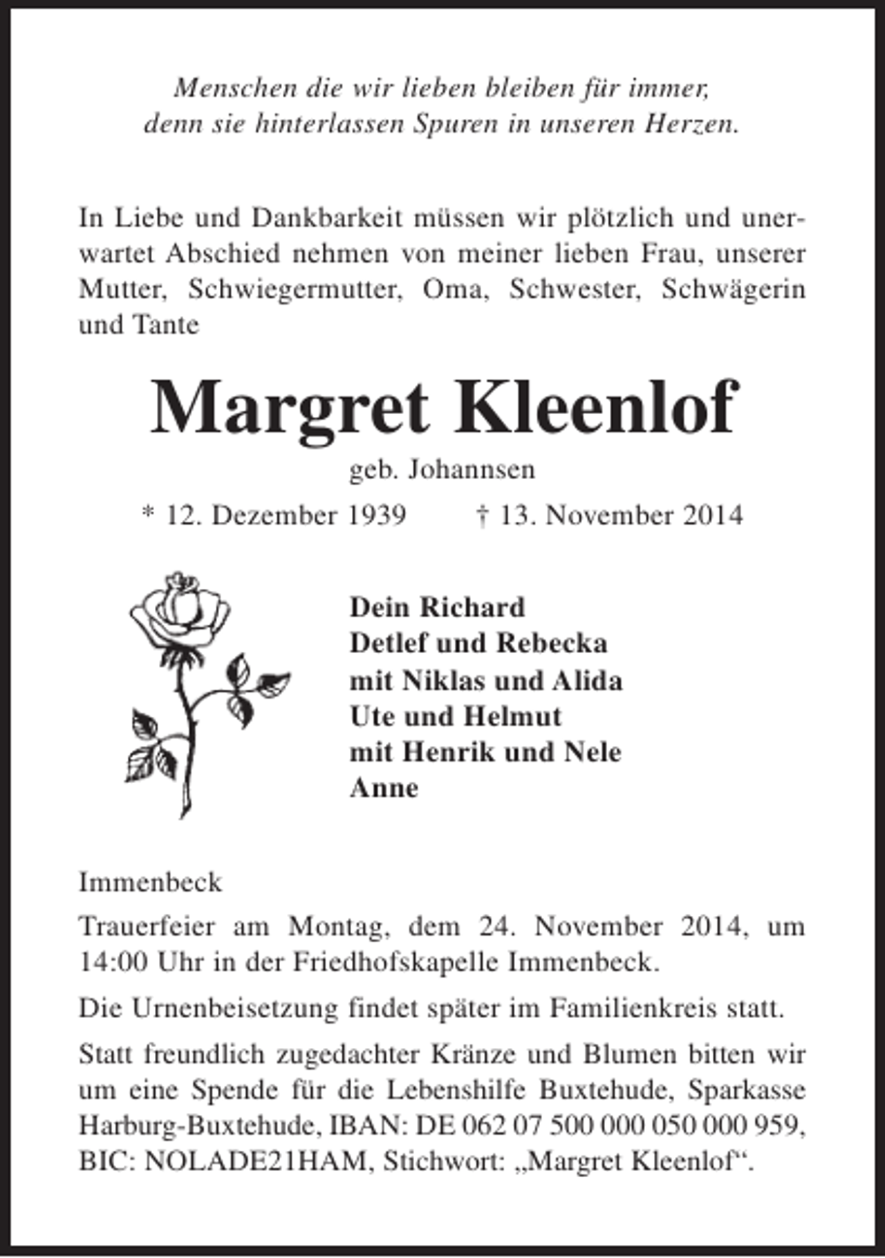 <p>Menschen die wir lieben bleiben für immer,<br />denn sie hinterlassen Spuren in unseren Herzen.<br />In Liebe und Dankbarkeit müssen wir plötzlich und unerwartet Abschied nehmen von meiner lieben Frau, unserer<br />Mutter, Schwiegermutter, Oma, Schwester, Schwägerin<br />und Tante</p><p>Margret Kleenlof<br />geb. Johannsen<br />* 12. Dezember 1939<br />† 13. November 2014<br />Dein Richard<br />Detlef und Rebecka<br />mit Niklas und Alida<br />Ute und Helmut<br />mit Henrik und Nele<br />Anne<br />Immenbeck<br />Trauerfeier am Montag, dem 24. November 2014, um<br />14:00 Uhr in der Friedhofskapelle Immenbeck.<br />Die Urnenbeisetzung findet später im Familienkreis statt.<br />Statt freundlich zugedachter Kränze und Blumen bitten wir<br />um eine Spende für die Lebenshilfe Buxtehude, Sparkasse<br />Harburg-Buxtehude, IBAN: DE 062 07 5500 959,<br />BIC: NOLADE21HAM, Stichwort: „Margret Kleenlof“.</p>