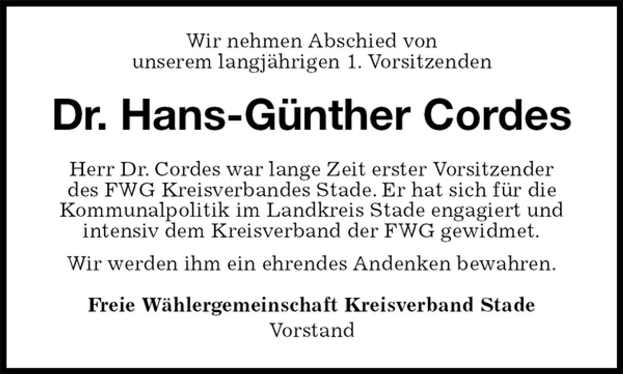 <p>Wir nehmen Abschied von<br />unserem langjährigen 1. Vorsitzenden<br />Dr. Hans-Günther Cordes<br />Herr Dr. Cordes war lange Zeit erster Vorsitzender<br />des FWG Kreisverbandes Stade. Er hat sich für die<br />Kommunalpolitik im Landkreis Stade engagiert und<br />intensiv dem Kreisverband der FWG gewidmet.<br />Wir werden ihm ein ehrendes Andenken bewahren.<br />Freie Wählergemeinschaft Kreisverband Stade<br />Vorstand</p>