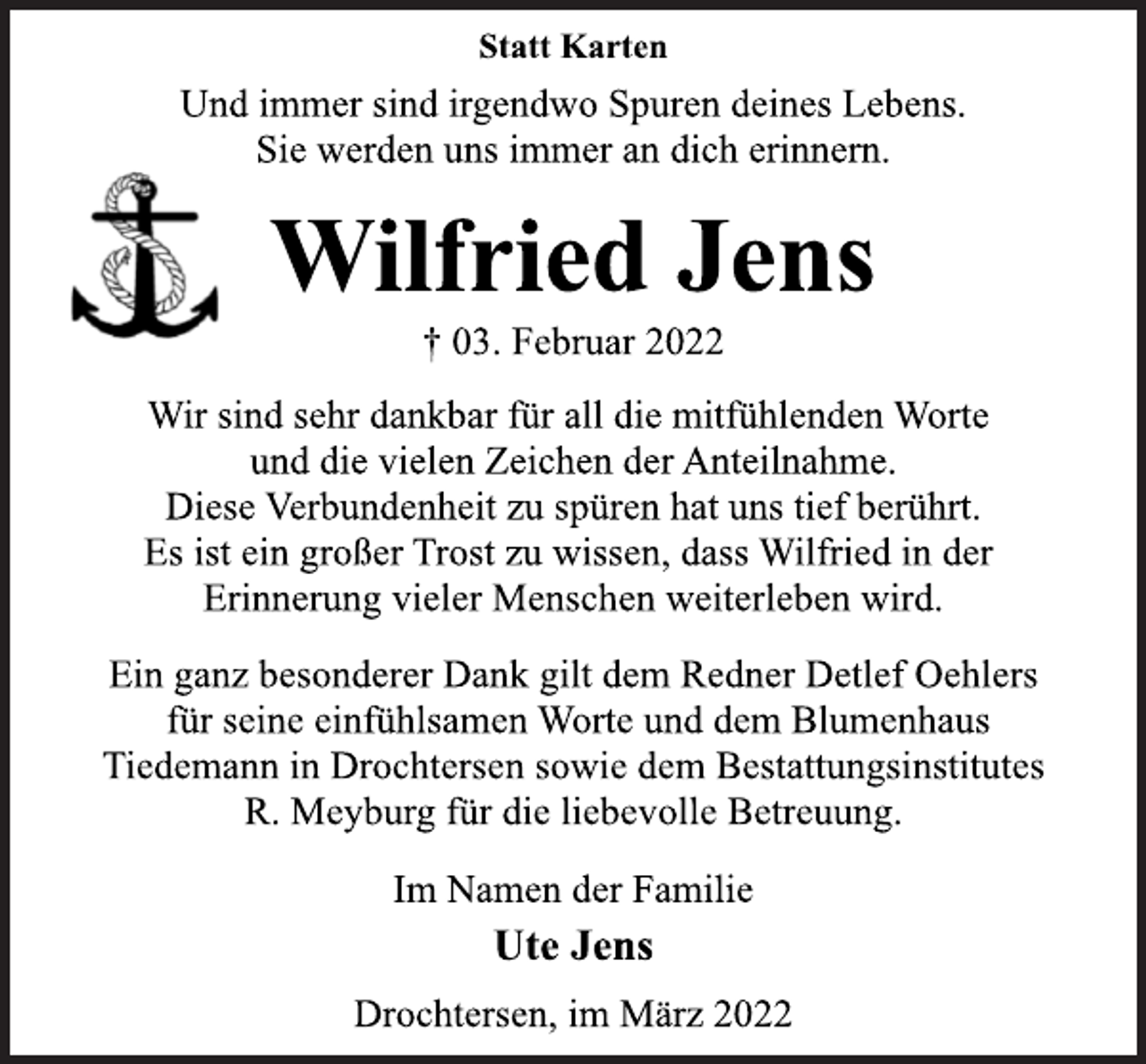 <p>Statt Karten<br />Und immer sind irgendwo Spuren deines Lebens.<br />Sie werden uns immer an dich erinnern.<br />Wilfried Jens<br />† 03. Februar 2022<br />Wir sind sehr dankbar für all die mitfühlenden Worte<br />und die vielen Zeichen der Anteilnahme.<br />Diese Verbundenheit zu spüren hat uns tief berührt.<br />Es ist ein großer Trost zu wissen, dass Wilfried in der<br />Erinnerung vieler Menschen weiterleben wird.<br />Ein ganz besonderer Dank gilt dem Redner Detlef Oehlers<br />für seine einfühlsamen Worte und dem Blumenhaus<br />Tiedemann in Drochtersen sowie dem Bestattungsinstitutes<br />R. Meyburg für die liebevolle Betreuung.<br />Im Namen der Familie<br />Ute Jens<br />Drochtersen, im März 2022</p>