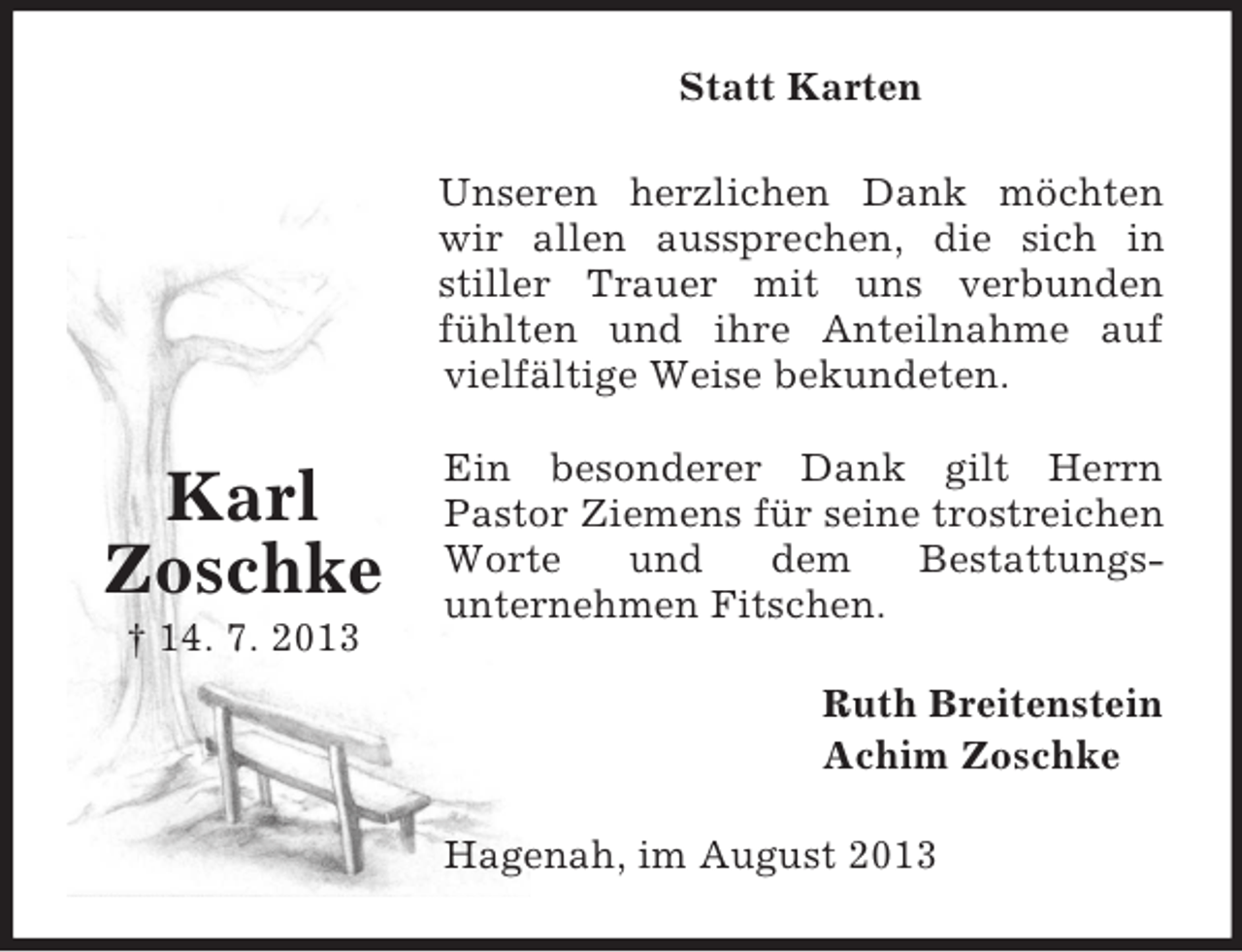 <p>Statt Karten<br />Unseren herzlichen Dank möchten<br />wir allen aussprechen, die sich in<br />stiller Trauer mit uns verbunden<br />fühlten und ihre Anteilnahme auf<br />vielfältige Weise bekundeten.</p><p>Karl<br />Zoschke<br />† 14. 7. 2013</p><p>Ein besonderer Dank gilt Herrn<br />Pastor Ziemens für seine trostreichen<br />Worte<br />und<br />dem<br />Bestattungsunternehmen Fitschen.<br />Ruth Breitenstein<br />Achim Zoschke<br />Hagenah, im August 2013</p>